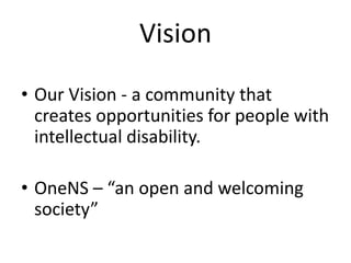 Vision
• Our Vision - a community that
creates opportunities for people with
intellectual disability.
• OneNS – “an open and welcoming
society”
 