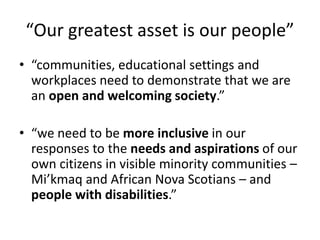 “Our greatest asset is our people”
• “communities, educational settings and
workplaces need to demonstrate that we are
an open and welcoming society.”
• “we need to be more inclusive in our
responses to the needs and aspirations of our
own citizens in visible minority communities –
Mi’kmaq and African Nova Scotians – and
people with disabilities.”
 