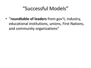 “Successful Models”
• “roundtable of leaders from gov’t, industry,
educational institutions, unions, First Nations,
and community organizations”
 