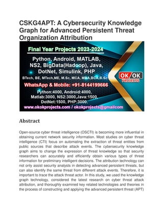 CSKG4APT: A Cybersecurity Knowledge
Graph for Advanced Persistent Threat
Organization Attribution
Abstract
Open-source cyber threat intelligence (OSCTI) is becoming more influential in
obtaining current network security information. Most studies on cyber threat
intelligence (CTI) focus on automating the extraction of threat entities from
public sources that describe attack events. The cybersecurity knowledge
graph aims to change the expression of threat knowledge so that security
researchers can accurately and ef
information for preliminary intelligent decisions. The attrib
not only assist security analysts in detecting advanced persistent threats, but
can also identify the same threat from different attack events. Therefore, it is
important to trace the attack threat actor. In this study, we used the kno
graph technology, considered the latest research on cyber threat attack
attribution, and thoroughly examined key related technologies and theories in
the process of constructing and applying the advanced persistent threat (APT)
CSKG4APT: A Cybersecurity Knowledge
Graph for Advanced Persistent Threat
Organization Attribution
source cyber threat intelligence (OSCTI) is becoming more influential in
obtaining current network security information. Most studies on cyber threat
intelligence (CTI) focus on automating the extraction of threat entities from
cribe attack events. The cybersecurity knowledge
graph aims to change the expression of threat knowledge so that security
researchers can accurately and efficiently obtain various types of threat
information for preliminary intelligent decisions. The attribution technology can
not only assist security analysts in detecting advanced persistent threats, but
can also identify the same threat from different attack events. Therefore, it is
important to trace the attack threat actor. In this study, we used the kno
graph technology, considered the latest research on cyber threat attack
attribution, and thoroughly examined key related technologies and theories in
the process of constructing and applying the advanced persistent threat (APT)
CSKG4APT: A Cybersecurity Knowledge
Graph for Advanced Persistent Threat
source cyber threat intelligence (OSCTI) is becoming more influential in
obtaining current network security information. Most studies on cyber threat
intelligence (CTI) focus on automating the extraction of threat entities from
cribe attack events. The cybersecurity knowledge
graph aims to change the expression of threat knowledge so that security
ficiently obtain various types of threat
ution technology can
not only assist security analysts in detecting advanced persistent threats, but
can also identify the same threat from different attack events. Therefore, it is
important to trace the attack threat actor. In this study, we used the knowledge
graph technology, considered the latest research on cyber threat attack
attribution, and thoroughly examined key related technologies and theories in
the process of constructing and applying the advanced persistent threat (APT)
 