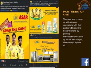 PA R T N E R S O F
C S K
They are also coming
up with various
campaigns with their
partnered brand like
Super General by
posting
#choiceofmillions also
by ASAP, Amrutanjan,
Makemytrip, myntra
etc.
 