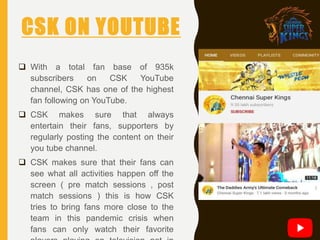 CSK ON YOUTUBE
 With a total fan base of 935k
subscribers on CSK YouTube
channel, CSK has one of the highest
fan following on YouTube.
 CSK makes sure that always
entertain their fans, supporters by
regularly posting the content on their
you tube channel.
 CSK makes sure that their fans can
see what all activities happen off the
screen ( pre match sessions , post
match sessions ) this is how CSK
tries to bring fans more close to the
team in this pandemic crisis when
fans can only watch their favorite
 