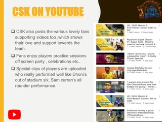  CSK also posts the various lovely fans
supporting videos too ,which shows
their love and support towards the
team.
 Fans enjoy players practice sessions
off screen party , celebrations etc..
 Special clips of players are uploaded
who really performed well like Dhoni’s
out of stadium six, Sam curran’s all
rounder performance.
CSK ON YOUTUBE
 