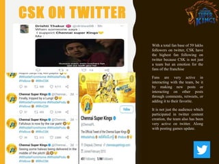 CSK ON TWITTER
With a total fan base of 59 lakhs
followers on twitter, CSK have
the highest fan following on
twitter because CSK is not just
a team but an emotion for the
fans of the franchise
Fans are very active in
interacting with the team, be it
by making new posts or
interacting on other posts
through comments, retweets, or
adding it to their favorite.
It is not just the audience which
participated in twitter content
creation, the team also has been
very active on twitter. Along
with posting games update.
 