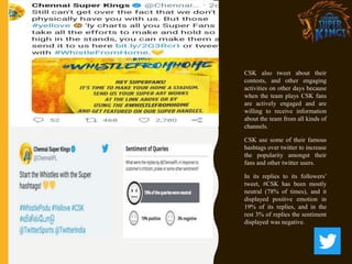 CSK also tweet about their
contests, and other engaging
activities on other days because
when the team plays CSK fans
are actively engaged and are
willing to receive information
about the team from all kinds of
channels.
CSK use some of their famous
hashtags over twitter to increase
the popularity amongst their
fans and other twitter users.
In its replies to its followers’
tweet, #CSK has been mostly
neutral (78% of times), and it
displayed positive emotion in
19% of its replies, and in the
rest 3% of replies the sentiment
displayed was negative.
 