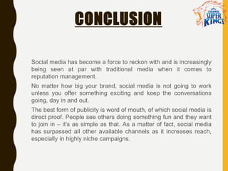 CONCLUSION
Social media has become a force to reckon with and is increasingly
being seen at par with traditional media when it comes to
reputation management.
No matter how big your brand, social media is not going to work
unless you offer something exciting and keep the conversations
going, day in and out.
The best form of publicity is word of mouth, of which social media is
direct proof. People see others doing something fun and they want
to join in – it’s as simple as that. As a matter of fact, social media
has surpassed all other available channels as it increases reach,
especially in highly niche campaigns.
 