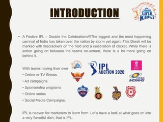 INTRODUCTION
• A Festive IPL – Double the Celebrations!!!The biggest and the most happening
carnival of India has taken over the nation by storm yet again. This Diwali will be
marked with firecrackers on the field and a celebration of cricket. While there is
action going on between the teams on-screen, there is a lot more going on
behind it.
With teams having their own
• Online or TV Shows
• Ad campaigns
• Sponsorship programs
• Online series
• Social Media Campaigns.
IPL is heaven for marketers to learn from. Let’s have a look at what goes on into
a very flavorful dish, that is IPL.
 