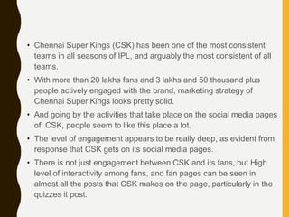 • Chennai Super Kings (CSK) has been one of the most consistent
teams in all seasons of IPL, and arguably the most consistent of all
teams.
• With more than 20 lakhs fans and 3 lakhs and 50 thousand plus
people actively engaged with the brand, marketing strategy of
Chennai Super Kings looks pretty solid.
• And going by the activities that take place on the social media pages
of CSK, people seem to like this place a lot.
• The level of engagement appears to be really deep, as evident from
response that CSK gets on its social media pages.
• There is not just engagement between CSK and its fans, but High
level of interactivity among fans, and fan pages can be seen in
almost all the posts that CSK makes on the page, particularly in the
quizzes it post.
 