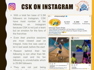 CSK ON INSTAGRAM
• With a total fan base of 5.3M
followers on Instagram, CSK
have most number of fan
following on Instagram
because CSK is not just a team
but an emotion for the fans of
the franchise
• Even their practice sessions
are most viewed zeal on
Integral. Insta live was used a
lot in last week before the start
• Reason behind their fan
following is non other than Mr.
captain cool and his fan
following is unmatchable which
is 29.8M followers
• They are not just being
 