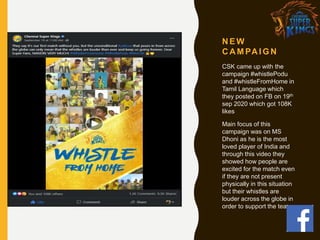 N E W
C A M PA I G N
CSK came up with the
campaign #whistlePodu
and #whistleFromHome in
Tamil Language which
they posted on FB on 19th
sep 2020 which got 108K
likes
Main focus of this
campaign was on MS
Dhoni as he is the most
loved player of India and
through this video they
showed how people are
excited for the match even
if they are not present
physically in this situation
but their whistles are
louder across the globe in
order to support the team
 