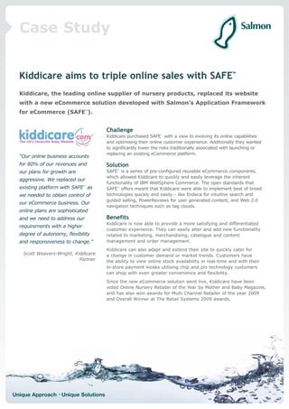 Case Study


  Kiddicare aims to triple online sales with SAFE™
  Kiddicare, the leading online supplier of nursery products, replaced its website
  with a new eCommerce solution developed with Salmon’s Application Framework
  for eCommerce (SAFE™).


                                      Challenge
                                      Kiddicare purchased SAFE™ with a view to evolving its online capabilities
                                      and optimising their online customer experience. Additionally they wanted
                                      to significantly lower the risks traditionally associated with launching or
                                      replacing an existing eCommerce platform.
  “Our online business accounts
  for 80% of our revenues and         Solution
  our plans for growth are            SAFE™ is a series of pre-configured reusable eCommerce components,
                                      which allowed Kiddicare to quickly and easily leverage the inherent
  aggressive. We replaced our
                                      functionality of IBM WebSphere Commerce. The open standards that
  existing platform with SAFE™ as     SAFE™ offers meant that Kiddicare were able to implement best of breed
  we needed to obtain control of      technologies quickly and easily:- like Endeca for intuitive search and
                                      guided selling, PowerReviews for user generated content, and Web 2.0
  our eCommerce business. Our
                                      navigation techniques such as tag clouds.
  online plans are sophisticated
  and we need to address our          Benefits
                                      Kiddicare is now able to provide a more satisfying and differentiated
  requirements with a higher
                                      customer experience. They can easily alter and add new functionality
  degree of autonomy, flexibility     related to marketing, merchandising, catalogue and content
  and responsiveness to change.”      management and order management.
                                      Kiddicare can also adapt and extend their site to quickly cater for
    Scott Weavers-Wright, Kiddicare   a change in customer demand or market trends. Customers have
                            Partner   the ability to view online stock availability in real-time and with their
                                      in-store payment kiosks utilising chip and pin technology customers
                                      can shop with even greater convenience and flexibility.
                                      Since the new eCommerce solution went live, Kiddicare have been
                                      voted Online Nursery Retailer of the Year by Mother and Baby Magazine,
                                      and has also won awards for Multi Channel Retailer of the year 2009
                                      and Overall Winner at The Retail Systems 2009 awards.




Unique Approach • Unique Solutions
 
