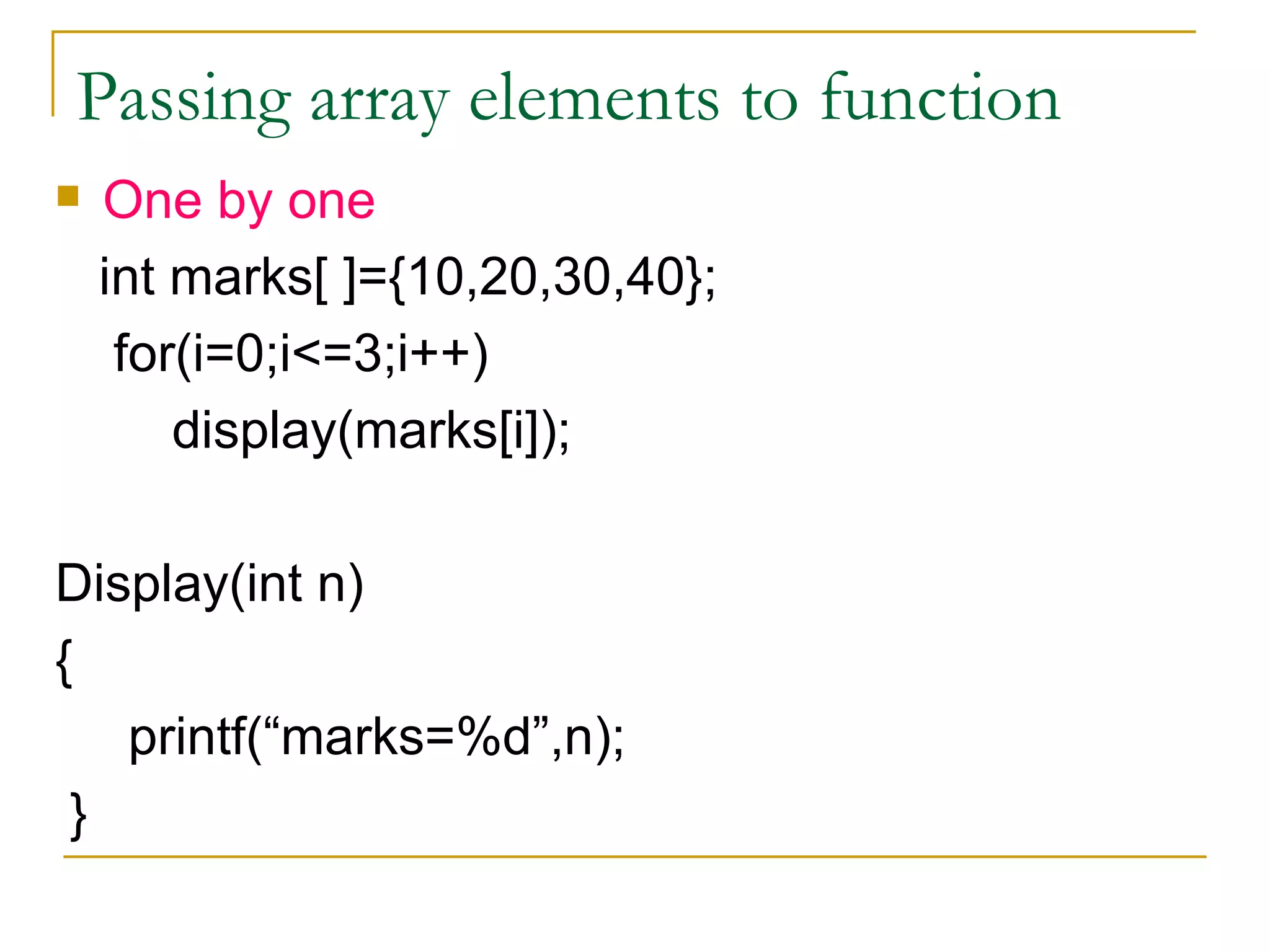 Passing array elements to function One by one int marks[ ]={10,20,30,40}; for(i=0;i<=3;i++) display(marks[i]); Display(int n) { printf(“marks=%d”,n); } 