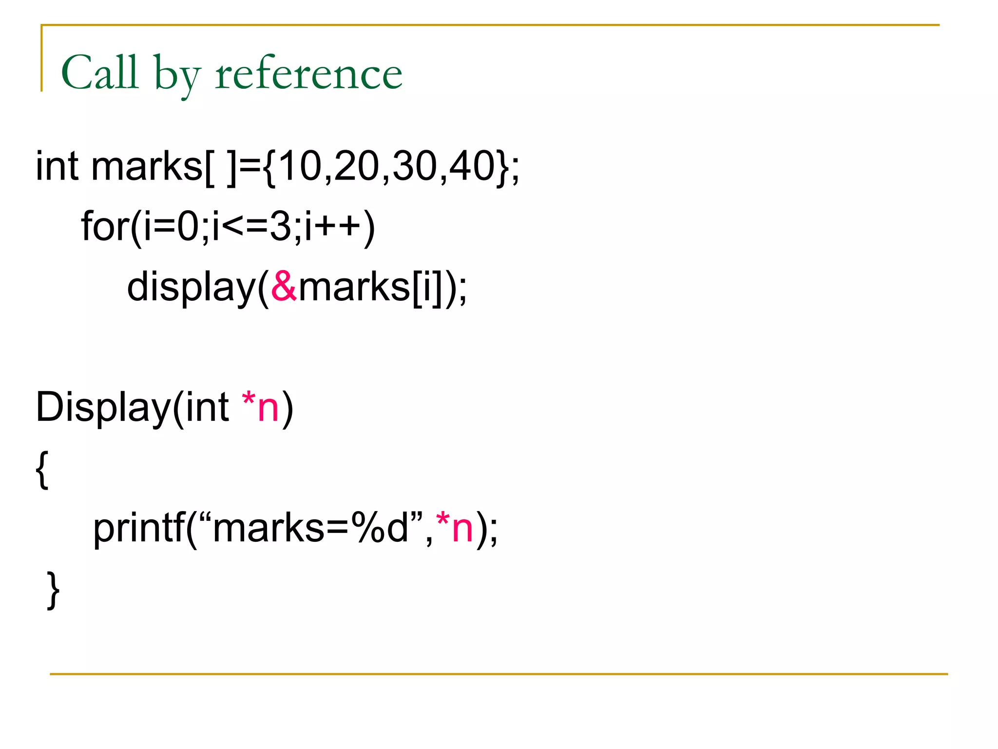 Call by reference int marks[ ]={10,20,30,40}; for(i=0;i<=3;i++) display( & marks[i]); Display(int  *n ) { printf(“marks=%d”, *n ); } 