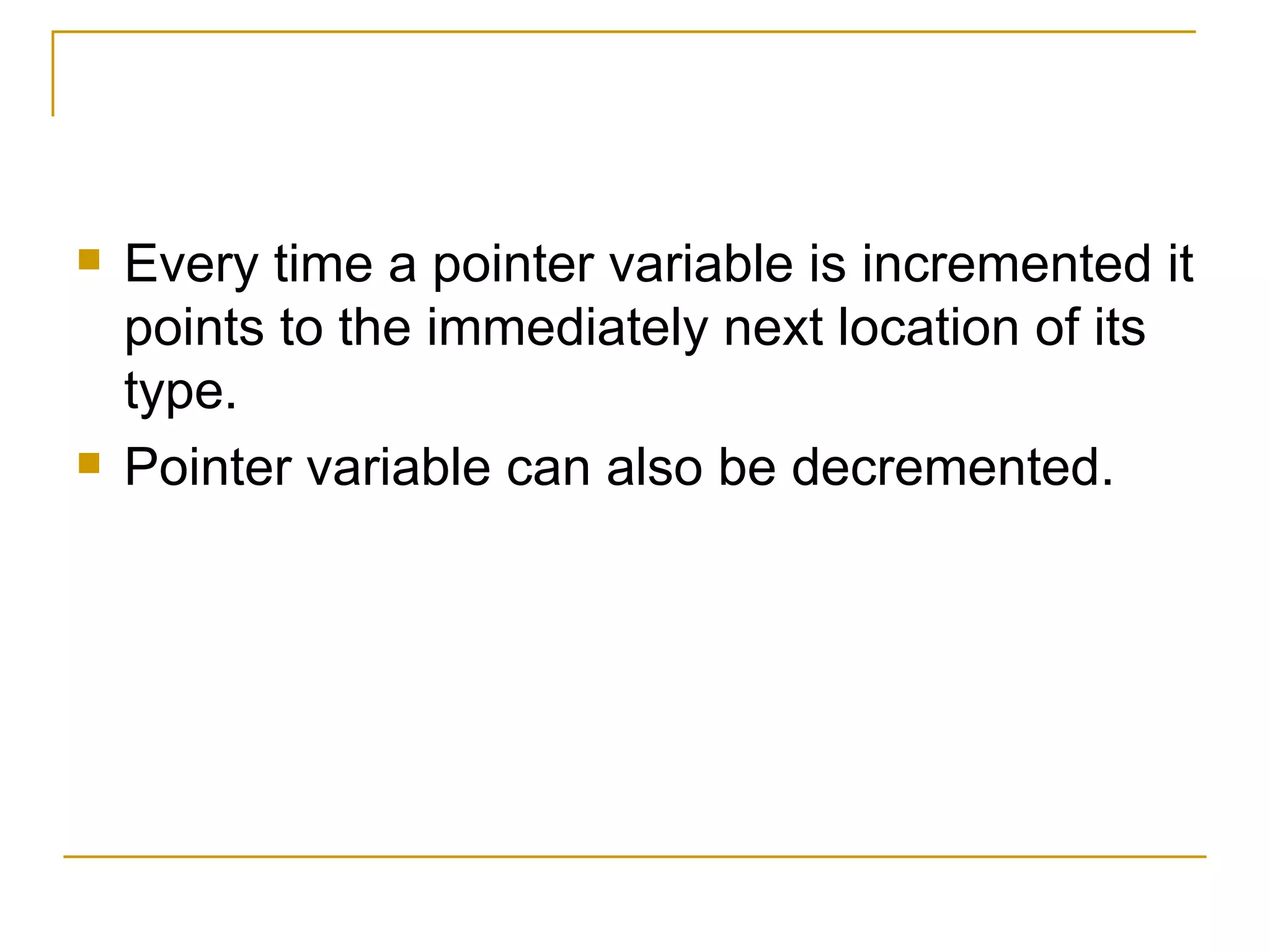 Every time a pointer variable is incremented it points to the immediately next location of its type. Pointer variable can also be decremented. 