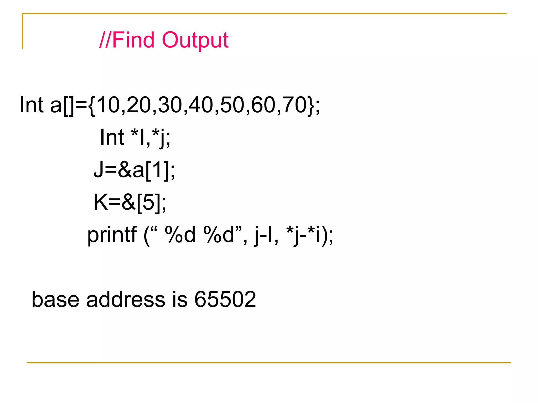 //Find Output Int a[]={10,20,30,40,50,60,70}; Int *I,*j; J=&a[1]; K=&[5]; printf (“ %d %d”, j-I, *j-*i); base address is 65502 