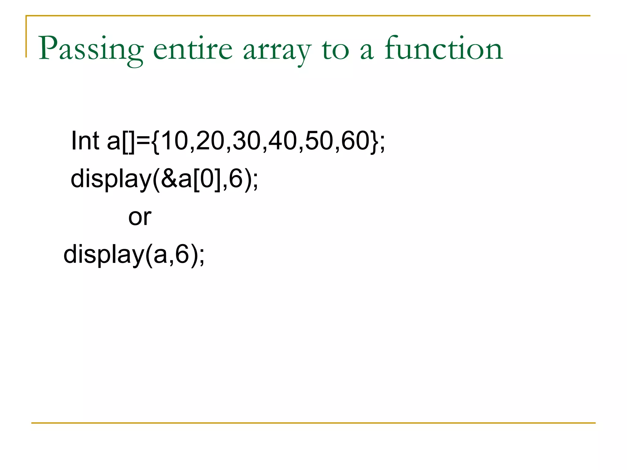 Passing entire array to a function Int a[]={10,20,30,40,50,60}; display(&a[0],6); or display(a,6); 