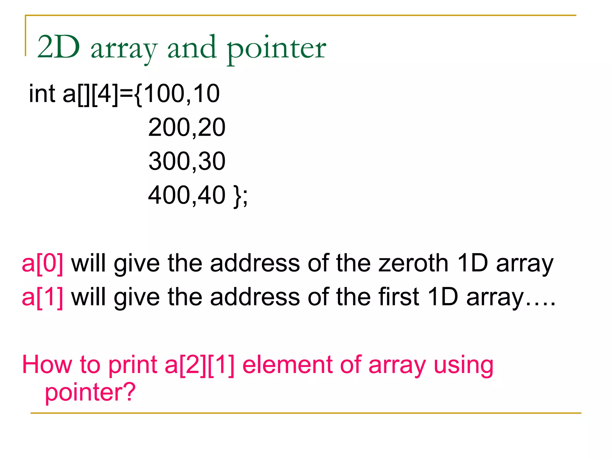 2D array and pointer int a[][4]={100,10 200,20 300,30 400,40 }; a[0]  will give the address of the zeroth 1D array a[1]  will give the address of the first 1D array…. How to print a[2][1] element of array using pointer? 