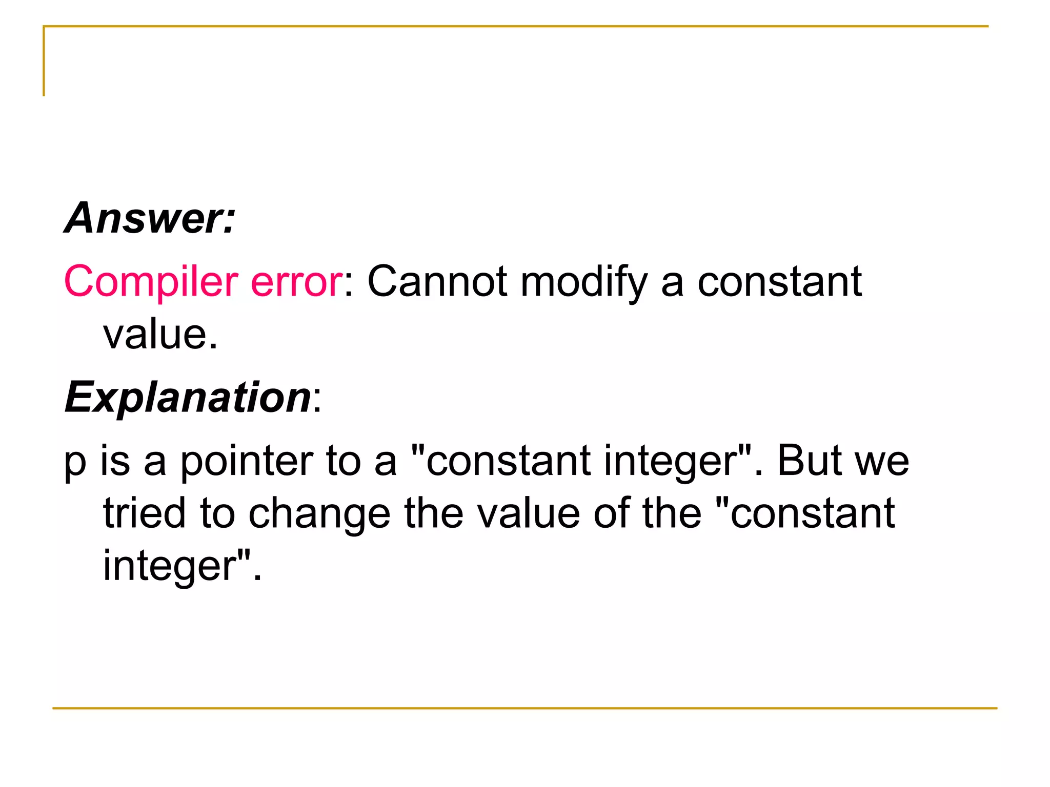 Answer: Compiler error : Cannot modify a constant value. Explanation : p is a pointer to a "constant integer". But we tried to change the value of the "constant integer". 