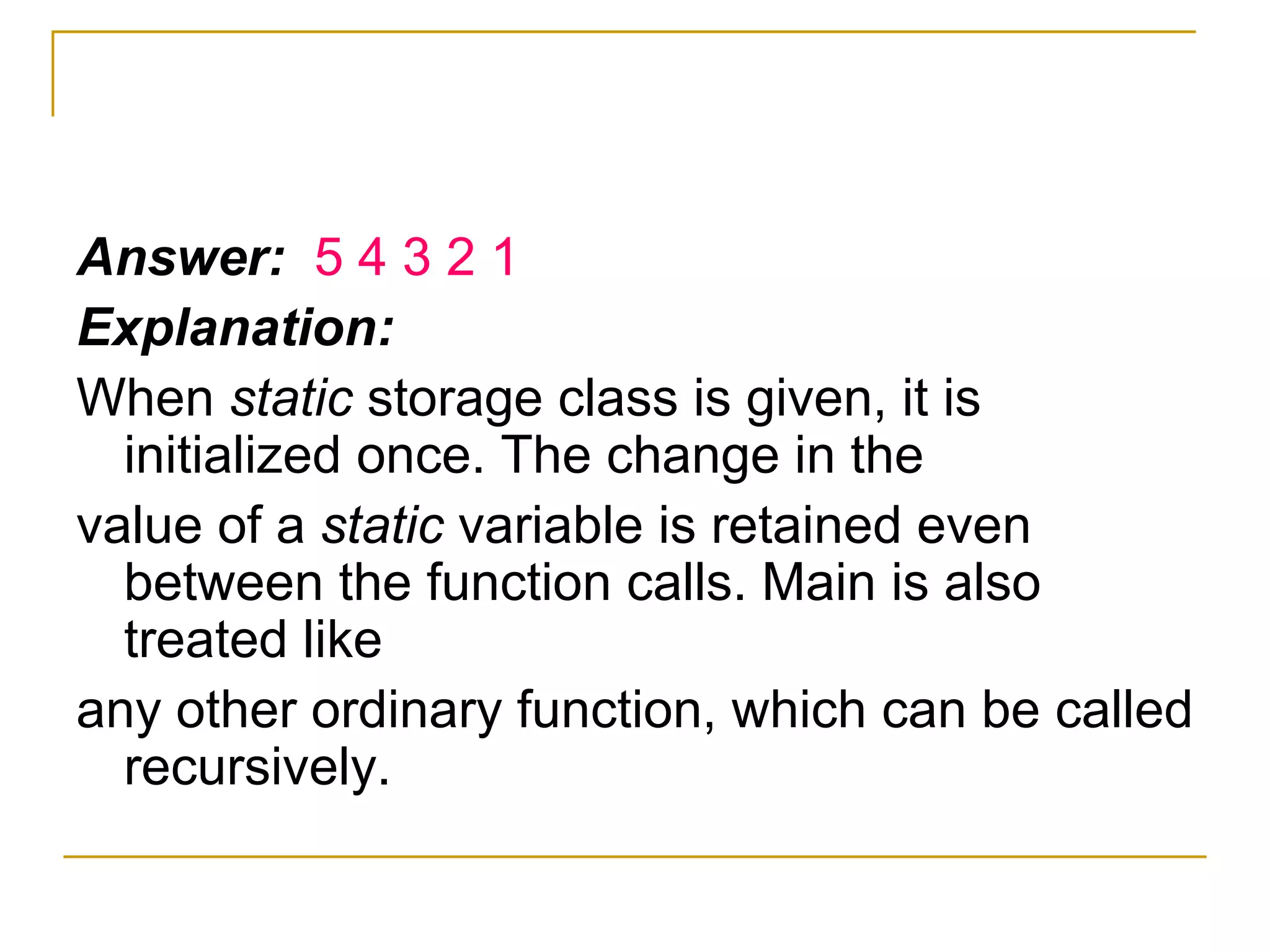 Answer:  5 4 3 2 1 Explanation: When  static  storage class is given, it is initialized once. The change in the value of a  static  variable is retained even between the function calls. Main is also treated like any other ordinary function, which can be called recursively. 