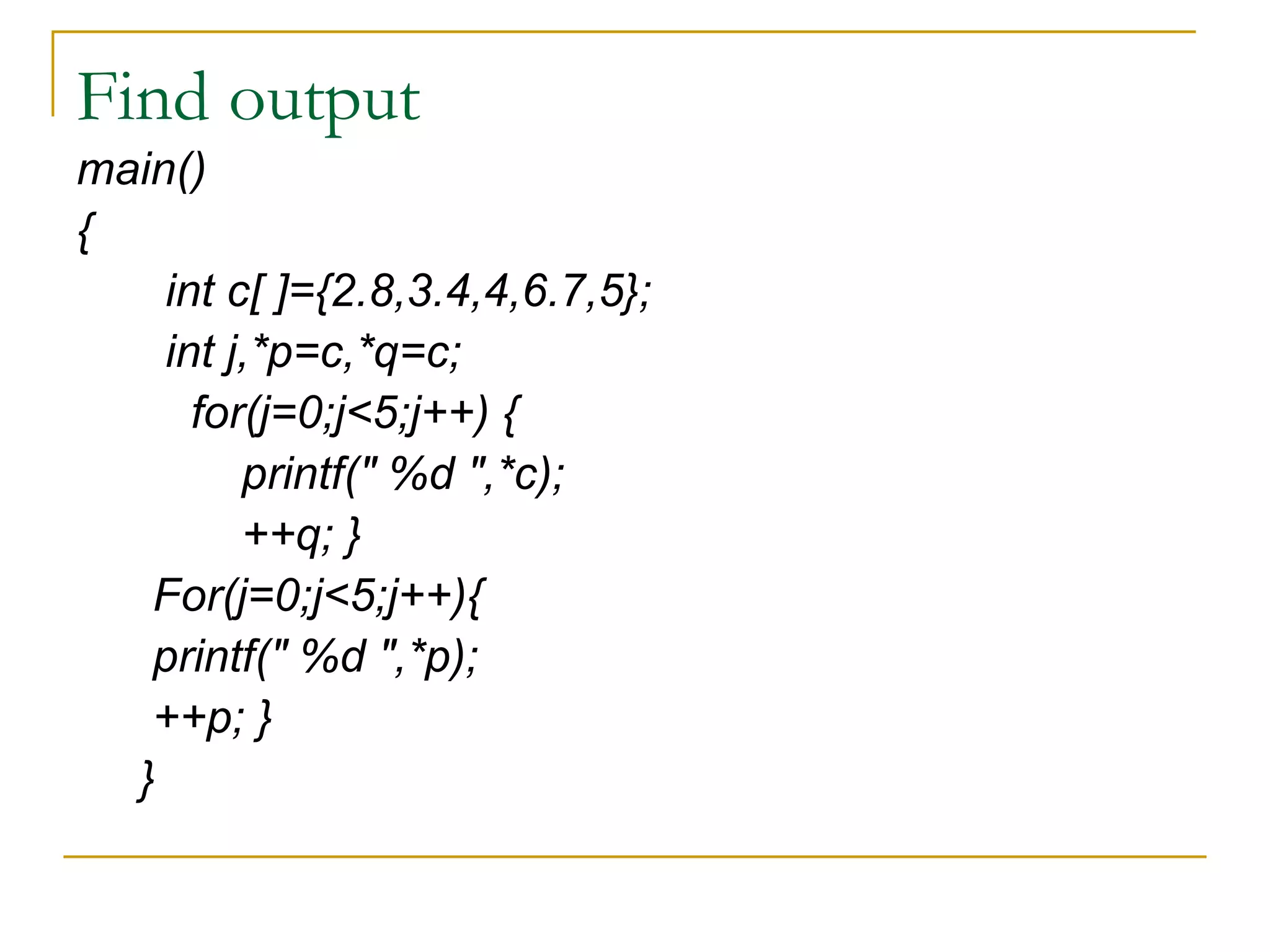 Find output main() { int c[ ]={2.8,3.4,4,6.7,5}; int j,*p=c,*q=c; for(j=0;j<5;j++) { printf(" %d ",*c); ++q; } For(j=0;j<5;j++){ printf(" %d ",*p); ++p; } } 