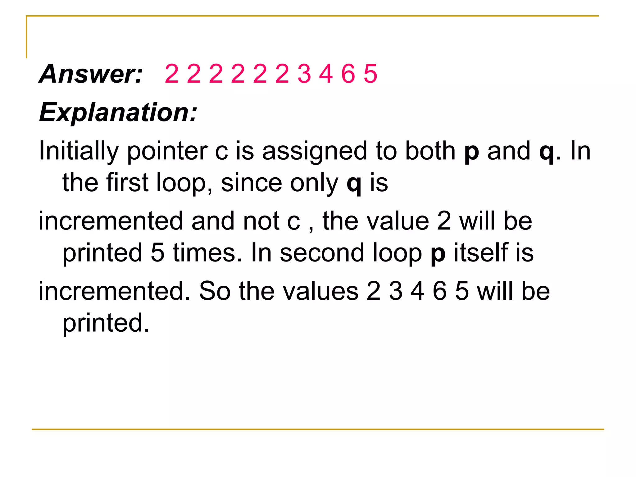 Answer:  2 2 2 2 2 2 3 4 6 5 Explanation: Initially pointer c is assigned to both  p  and  q . In the first loop, since only  q  is incremented and not c , the value 2 will be printed 5 times. In second loop  p  itself is incremented. So the values 2 3 4 6 5 will be printed. 