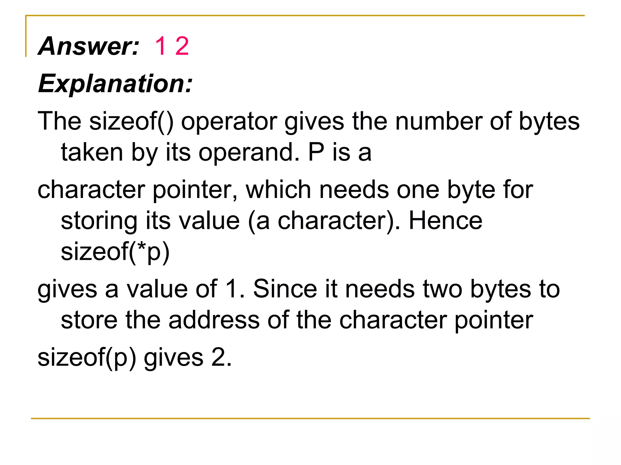 Answer:  1 2 Explanation: The sizeof() operator gives the number of bytes taken by its operand. P is a character pointer, which needs one byte for storing its value (a character). Hence sizeof(*p) gives a value of 1. Since it needs two bytes to store the address of the character pointer sizeof(p) gives 2. 