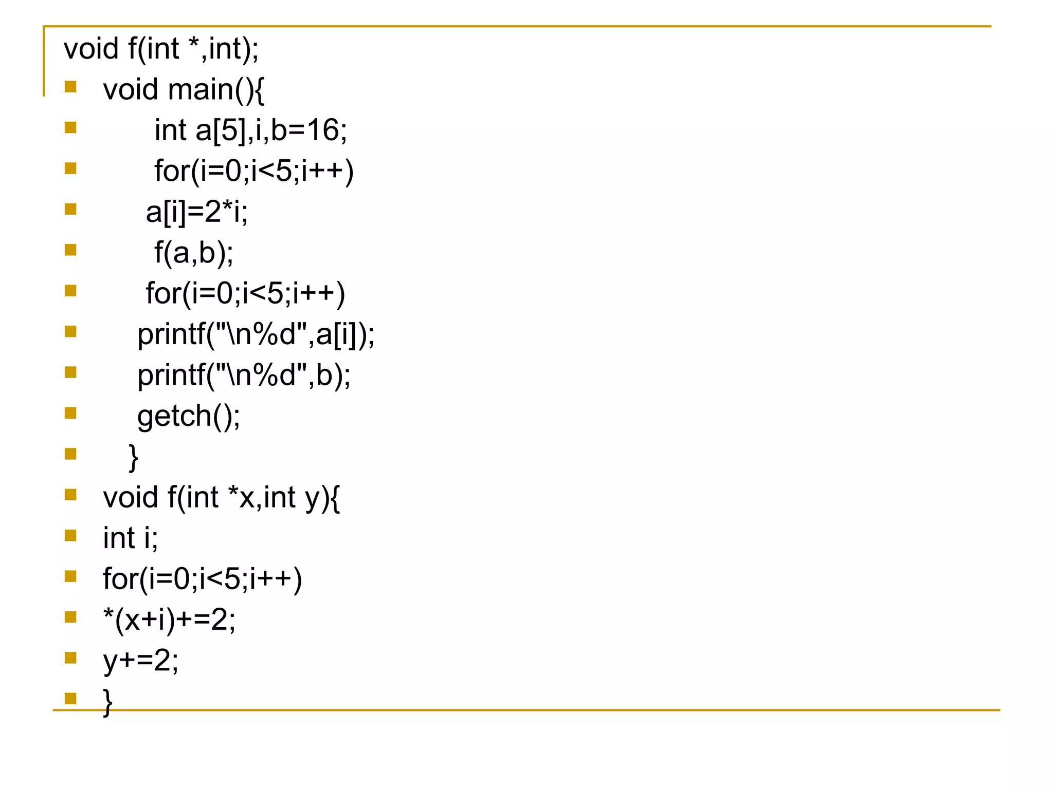 void f(int *,int); void main(){ int a[5],i,b=16; for(i=0;i<5;i++) a[i]=2*i; f(a,b); for(i=0;i<5;i++) printf("\n%d",a[i]); printf("\n%d",b); getch(); } void f(int *x,int y){ int i; for(i=0;i<5;i++) *(x+i)+=2; y+=2; } 