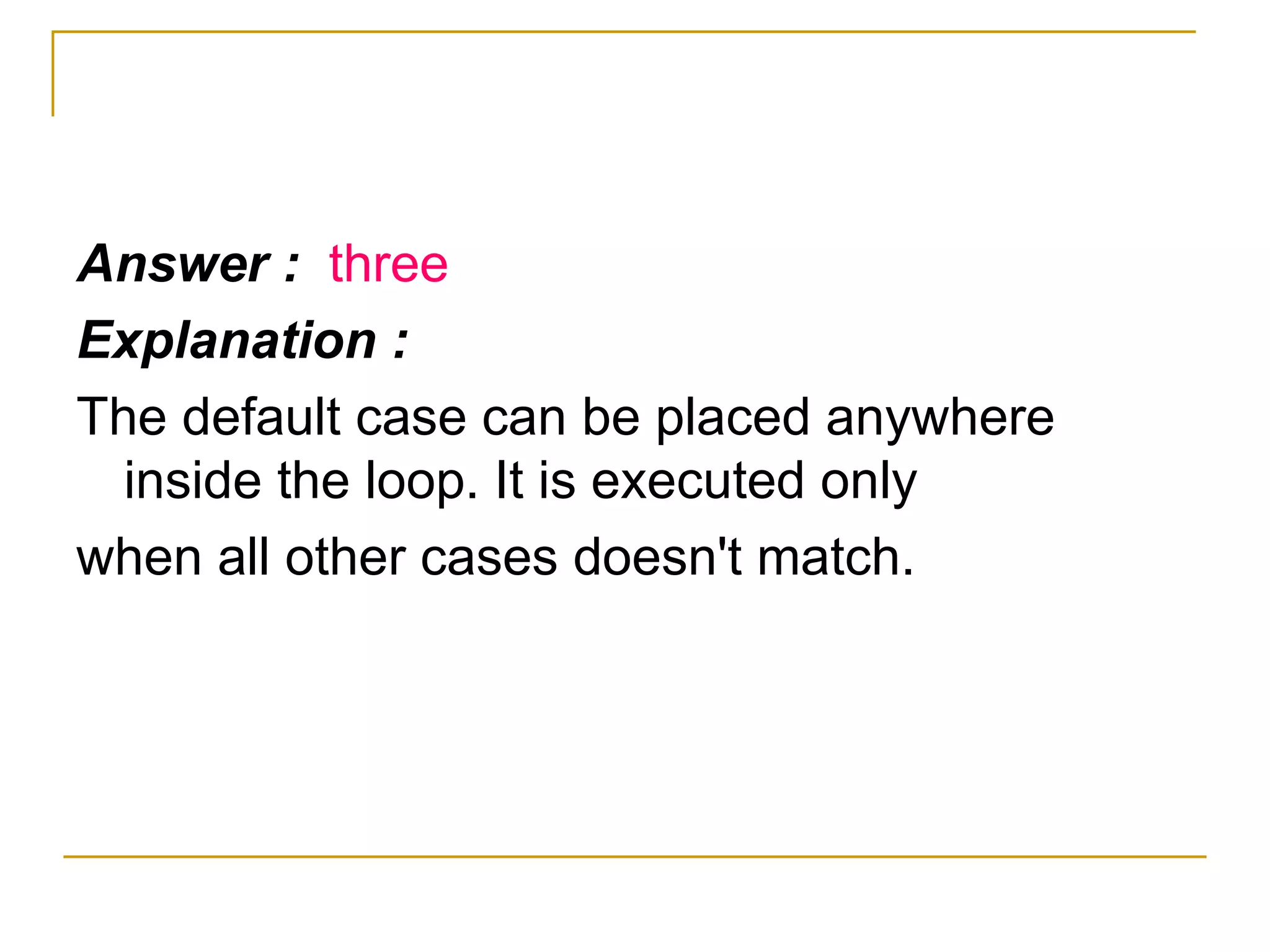 Answer :  three Explanation : The default case can be placed anywhere inside the loop. It is executed only when all other cases doesn't match. 