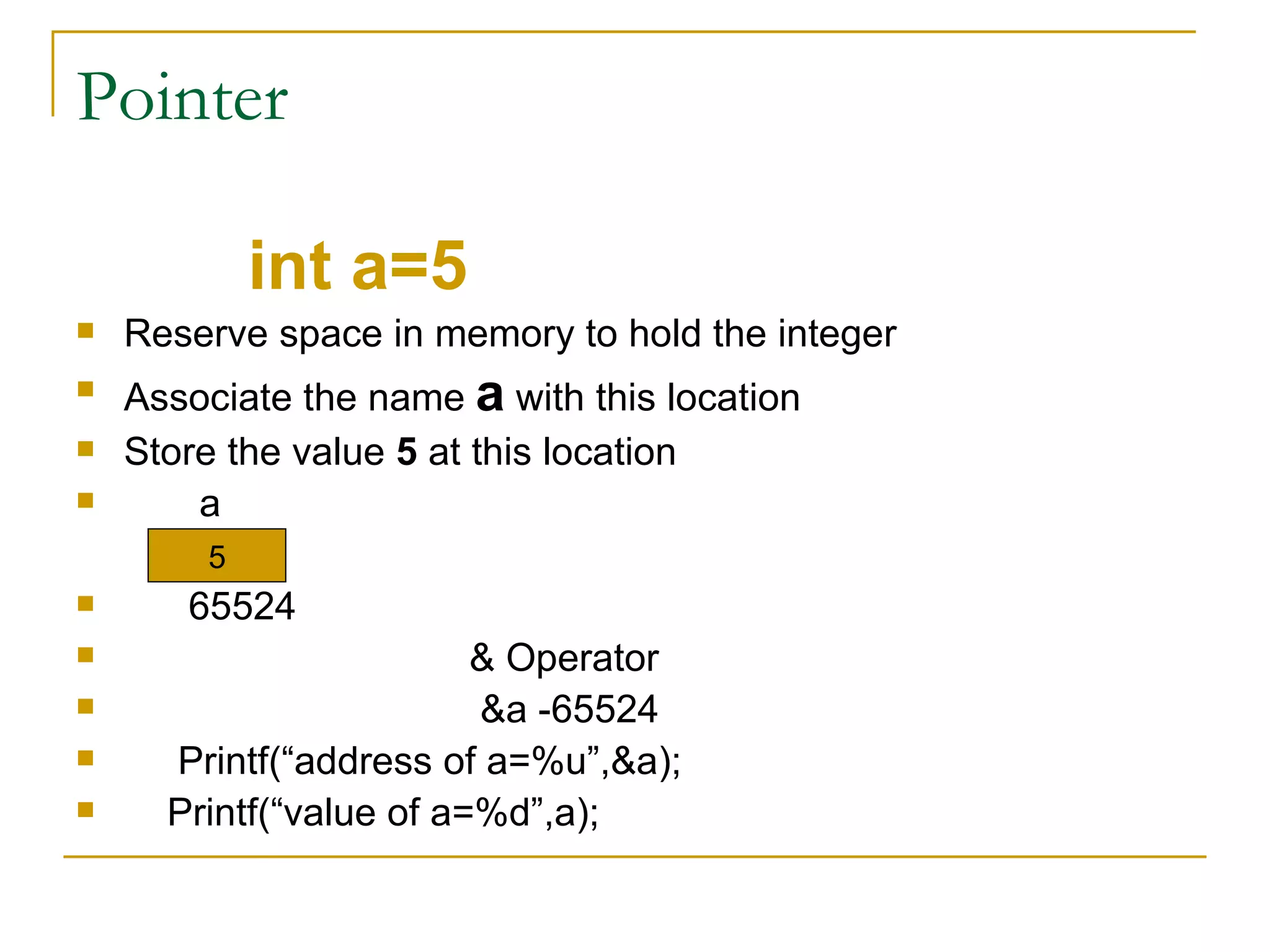 Pointer int a=5 Reserve space in memory to hold the integer Associate the name  a  with this location Store the value  5  at this location a 65524 & Operator &a -65524 Printf(“address of a=%u”,&a); Printf(“value of a=%d”,a); 5 