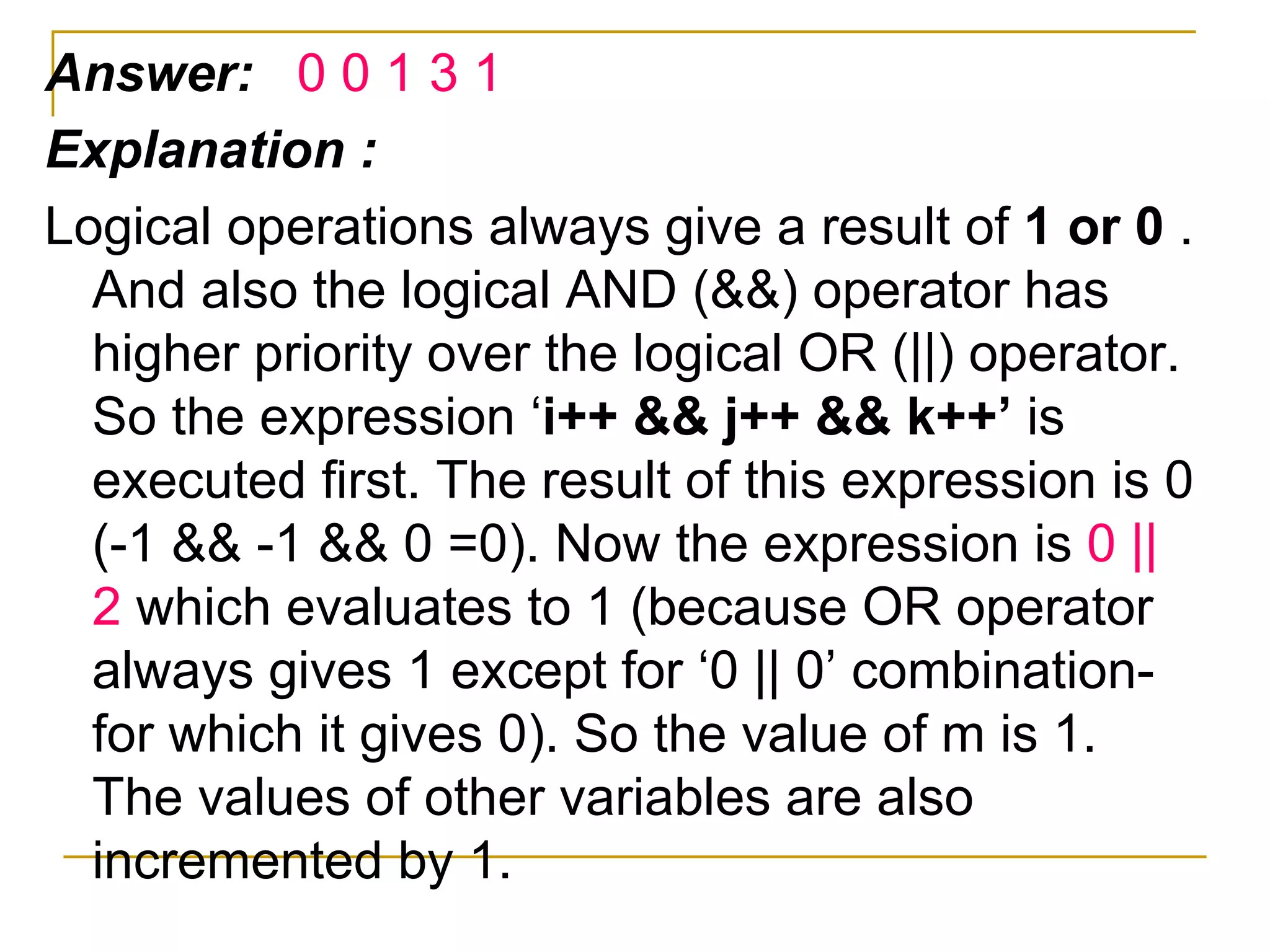 Answer:  0 0 1 3 1 Explanation : Logical operations always give a result of  1 or 0  . And also the logical AND (&&) operator has higher priority over the logical OR (||) operator. So the expression ‘ i++ && j++ && k++’  is executed first. The result of this expression is 0 (-1 && -1 && 0 =0). Now the expression is  0 || 2  which evaluates to 1 (because OR operator always gives 1 except for ‘0 || 0’ combination- for which it gives 0). So the value of m is 1. The values of other variables are also incremented by 1. 