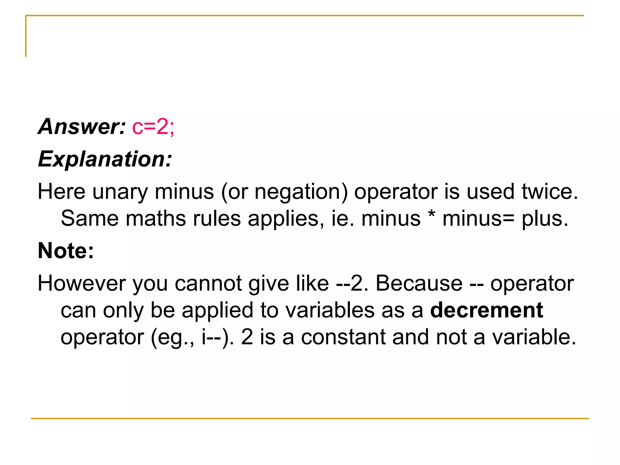 Answer:  c=2; Explanation: Here unary minus (or negation) operator is used twice. Same maths rules applies, ie. minus * minus= plus. Note: However you cannot give like --2. Because -- operator can only be applied to variables as a  decrement  operator (eg., i--). 2 is a constant and not a variable. 