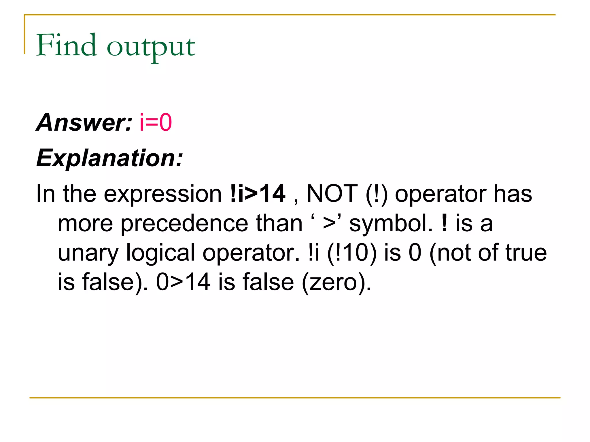 Find output Answer:  i=0 Explanation: In the expression  !i>14  , NOT (!) operator has more precedence than ‘ >’ symbol.  !  is a unary logical operator. !i (!10) is 0 (not of true is false). 0>14 is false (zero). 