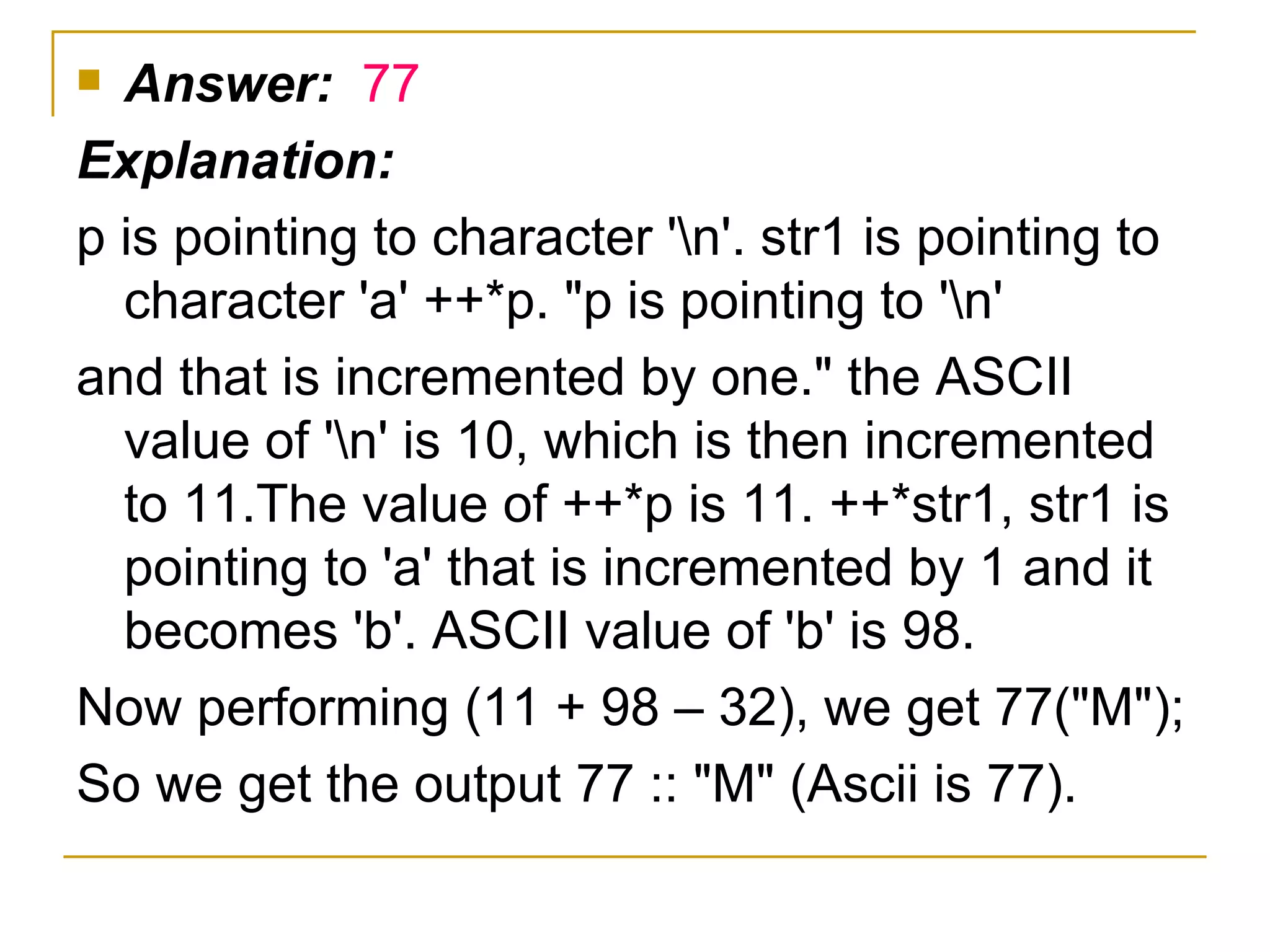 Answer:  77 Explanation: p is pointing to character '\n'. str1 is pointing to character 'a' ++*p. "p is pointing to '\n' and that is incremented by one." the ASCII value of '\n' is 10, which is then incremented to 11.The value of ++*p is 11. ++*str1, str1 is pointing to 'a' that is incremented by 1 and it becomes 'b'. ASCII value of 'b' is 98. Now performing (11 + 98 – 32), we get 77("M"); So we get the output 77 :: "M" (Ascii is 77). 
