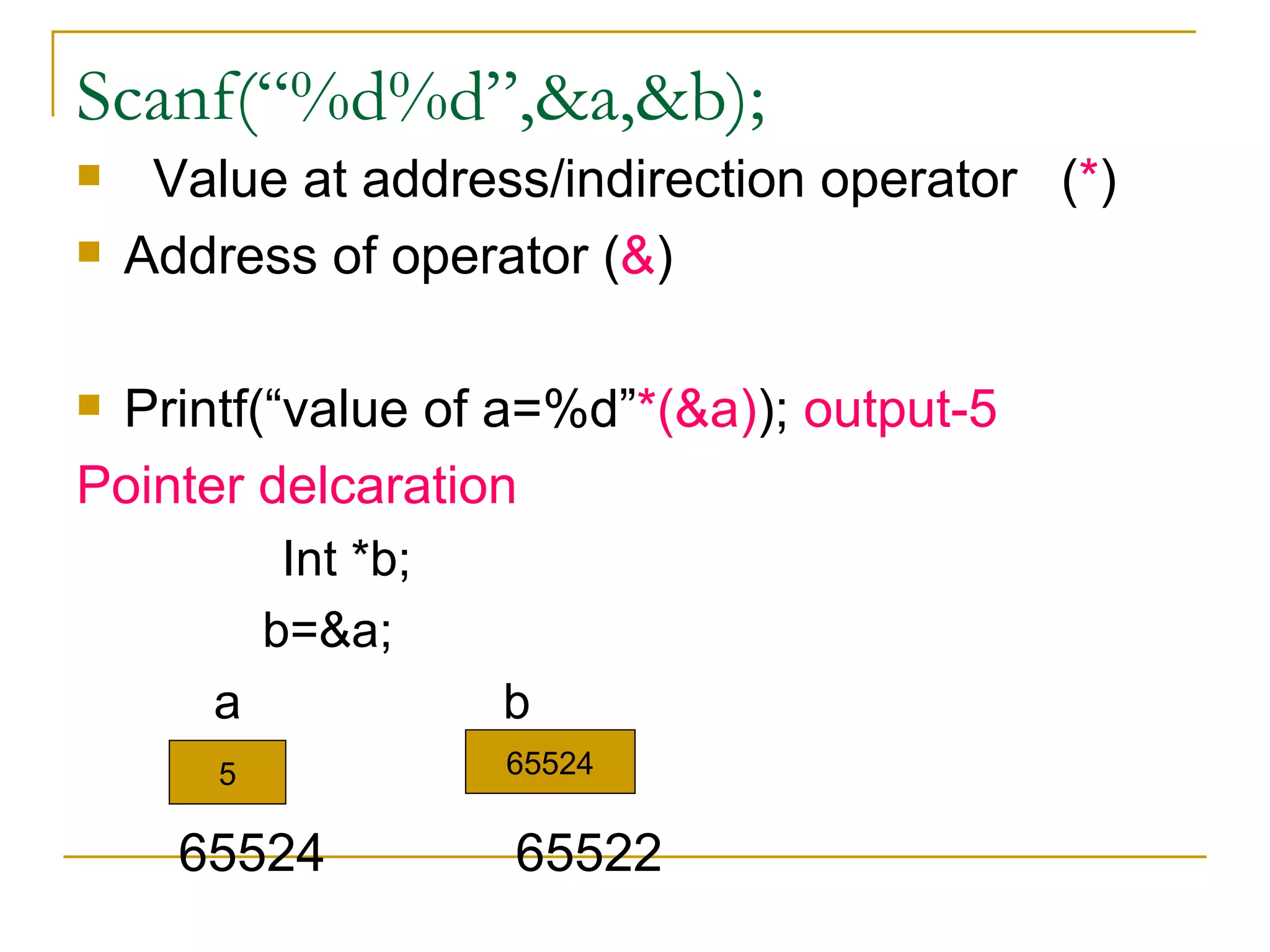 Scanf(“%d%d”,&a,&b); Value at address/indirection operator  ( * ) Address of operator ( & ) Printf(“value of a=%d” *(&a) );  output-5 Pointer delcaration Int *b; b=&a; a  b 65524  65522 5 65524 