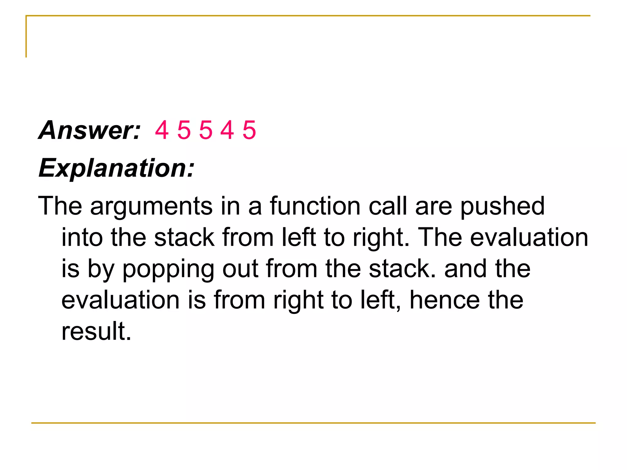 Answer:  4 5 5 4 5 Explanation: The arguments in a function call are pushed into the stack from left to right. The evaluation is by popping out from the stack. and the evaluation is from right to left, hence the result. 