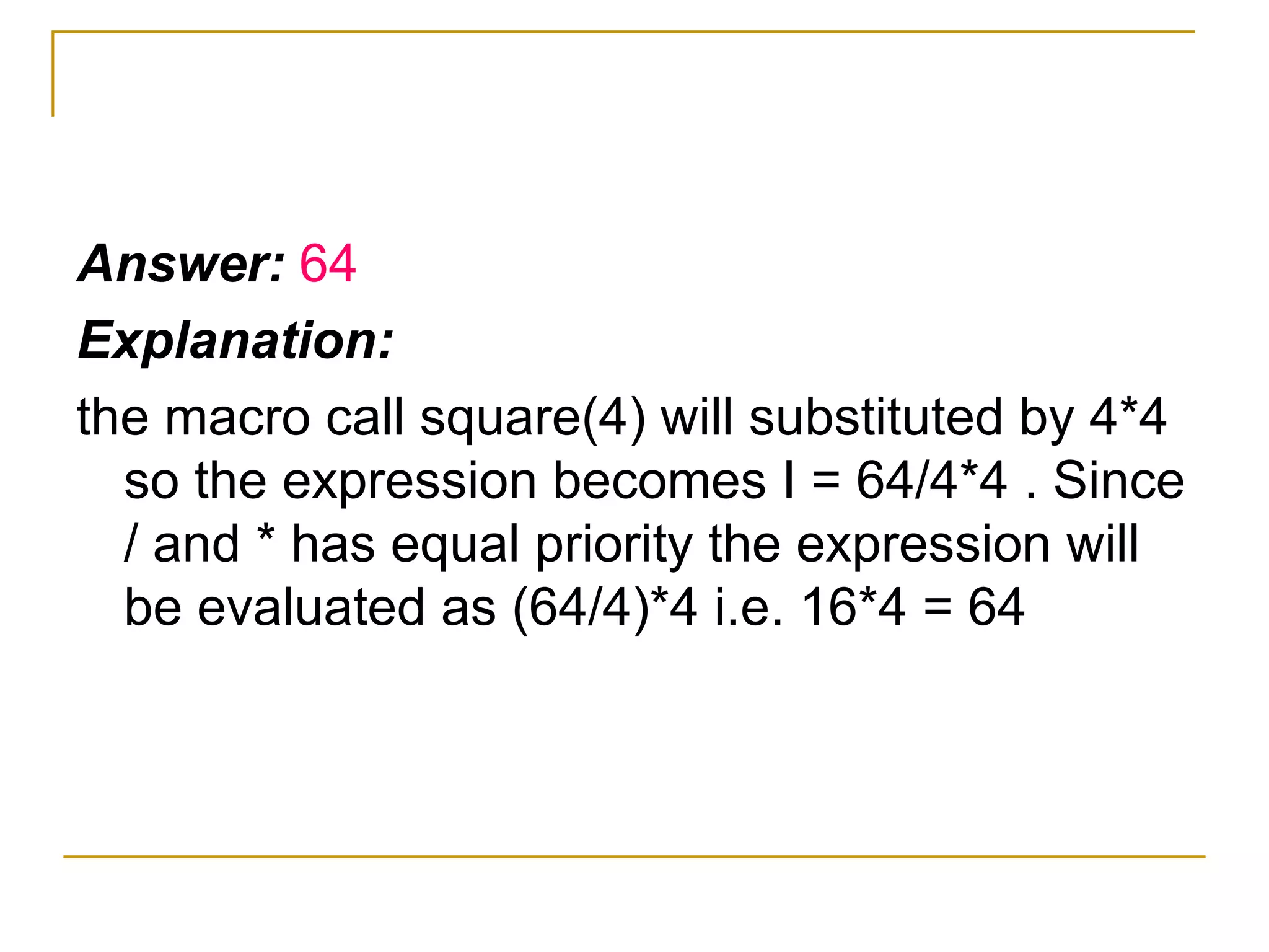 Answer:  64 Explanation: the macro call square(4) will substituted by 4*4 so the expression becomes I = 64/4*4 . Since / and * has equal priority the expression will be evaluated as (64/4)*4 i.e. 16*4 = 64 