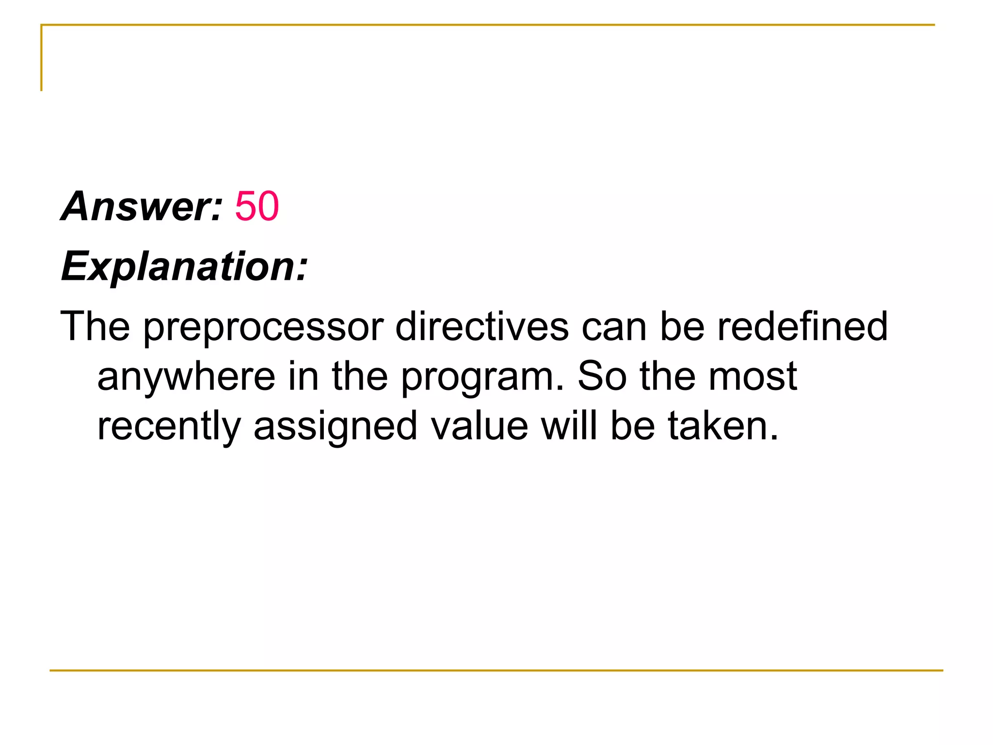Answer:  50 Explanation: The preprocessor directives can be redefined anywhere in the program. So the most recently assigned value will be taken. 