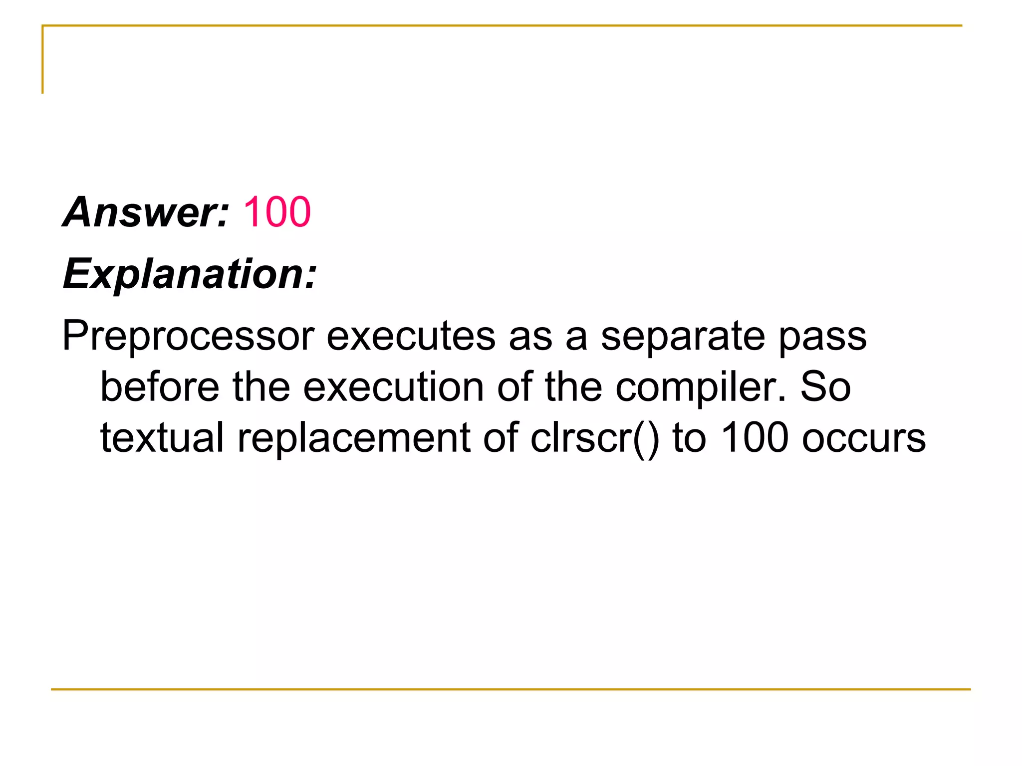 Answer:  100 Explanation: Preprocessor executes as a separate pass before the execution of the compiler. So textual replacement of clrscr() to 100 occurs 
