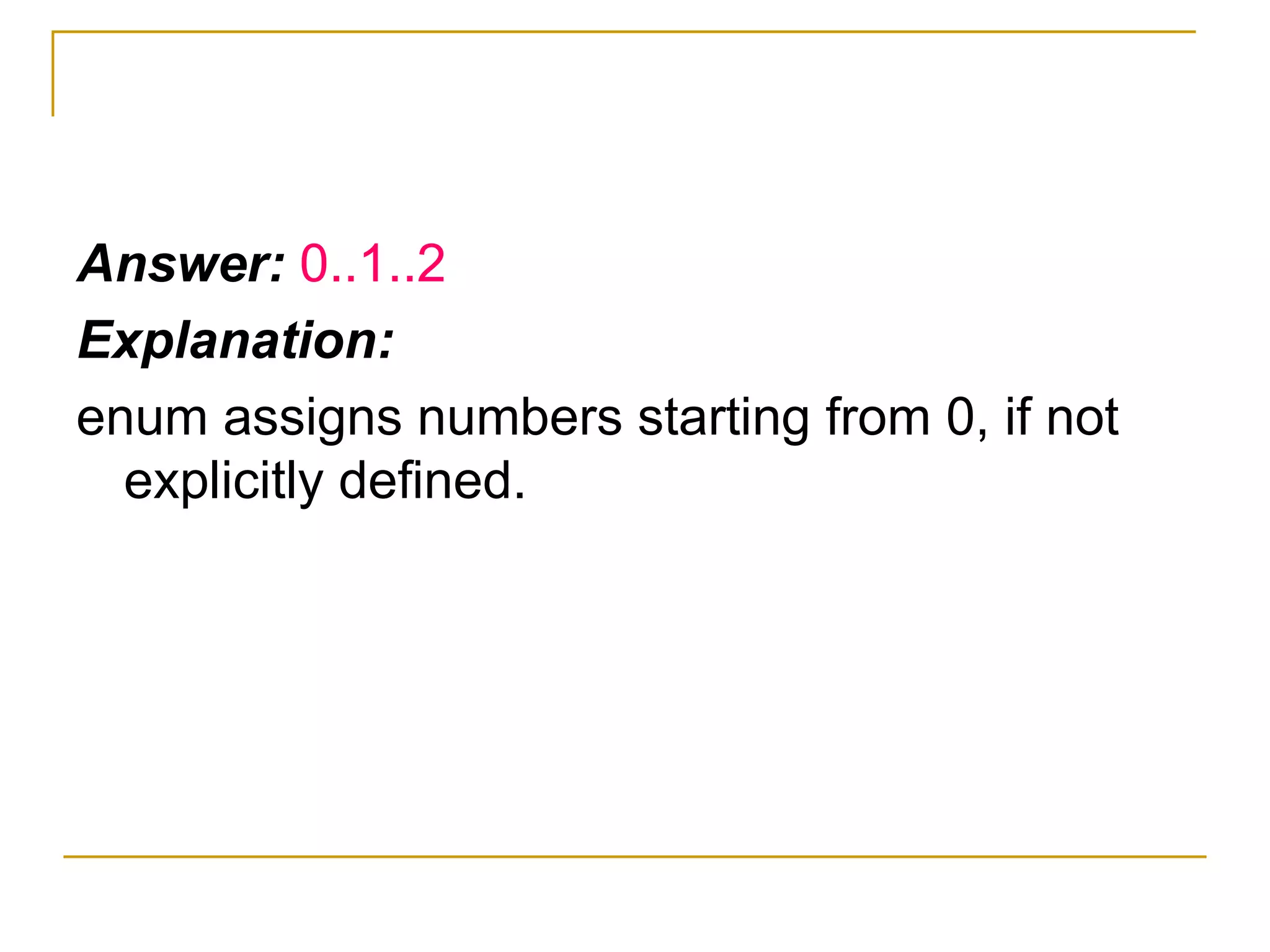 Answer:  0..1..2 Explanation: enum assigns numbers starting from 0, if not explicitly defined. 