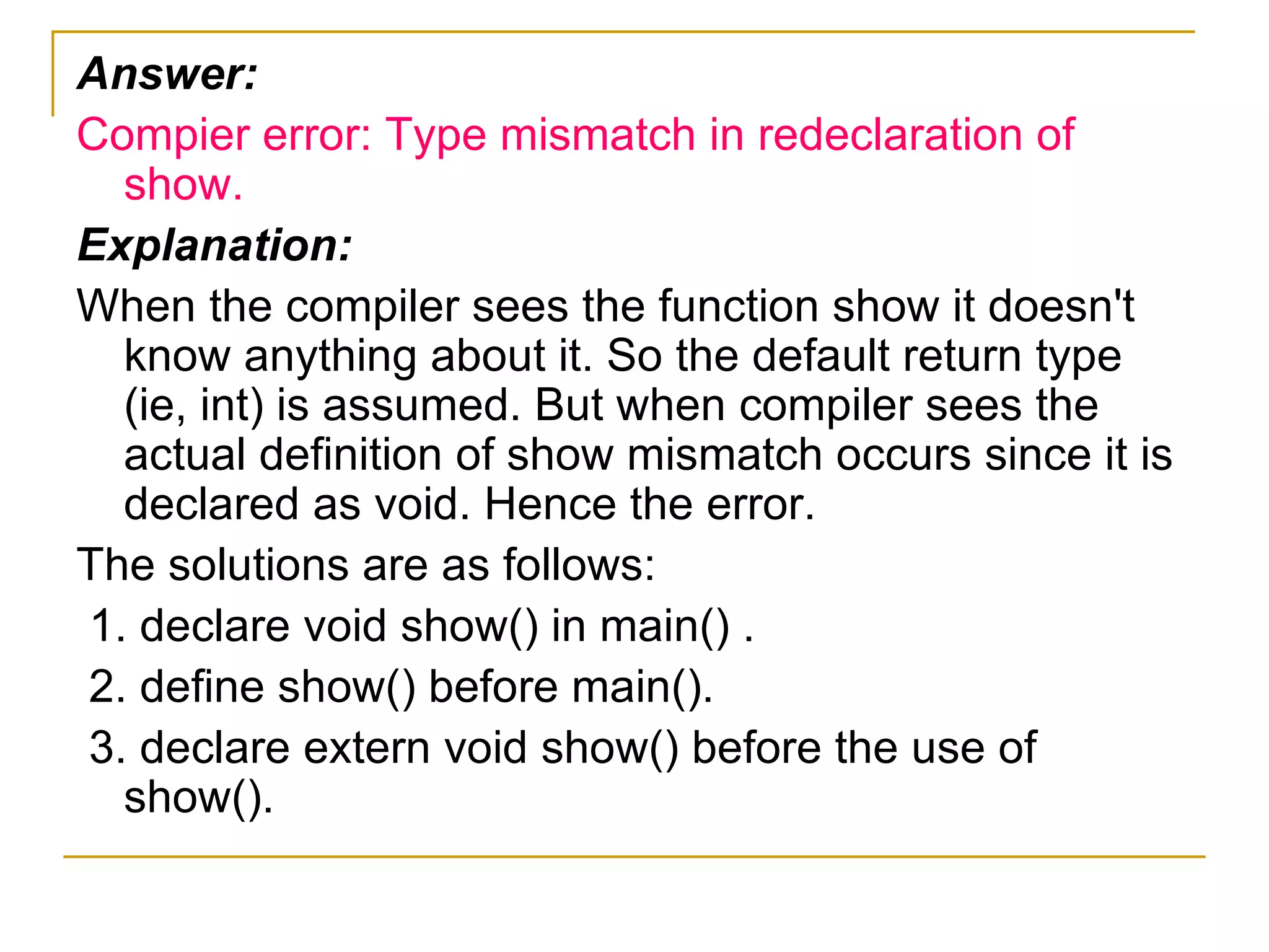 Answer: Compier error: Type mismatch in redeclaration of show. Explanation: When the compiler sees the function show it doesn't know anything about it. So the default return type (ie, int) is assumed. But when compiler sees the actual definition of show mismatch occurs since it is declared as void. Hence the error. The solutions are as follows: 1. declare void show() in main() . 2. define show() before main(). 3. declare extern void show() before the use of show(). 