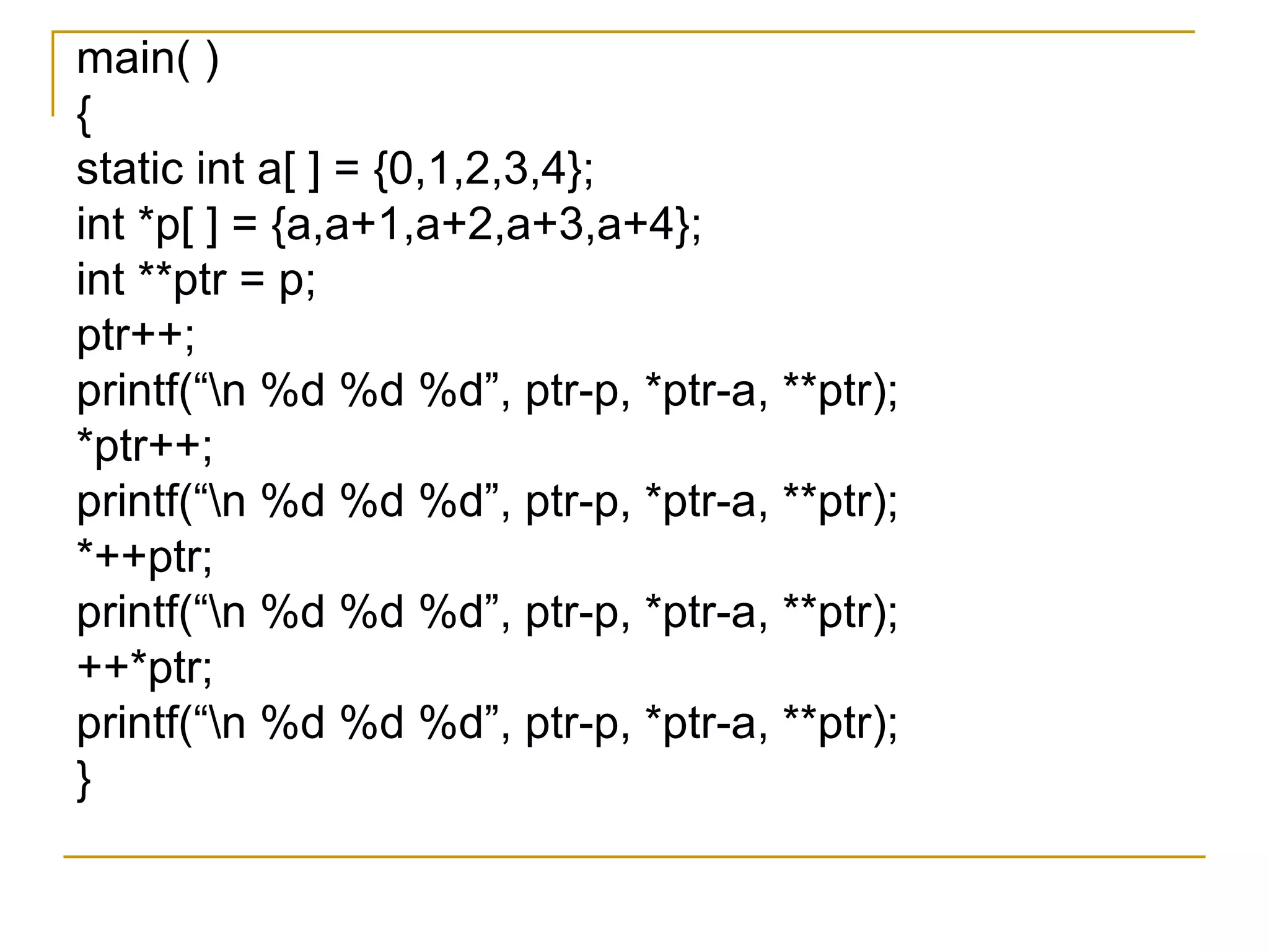 main( ) { static int a[ ] = {0,1,2,3,4}; int *p[ ] = {a,a+1,a+2,a+3,a+4}; int **ptr = p; ptr++; printf(“\n %d %d %d”, ptr-p, *ptr-a, **ptr); *ptr++; printf(“\n %d %d %d”, ptr-p, *ptr-a, **ptr); *++ptr; printf(“\n %d %d %d”, ptr-p, *ptr-a, **ptr); ++*ptr; printf(“\n %d %d %d”, ptr-p, *ptr-a, **ptr); } 