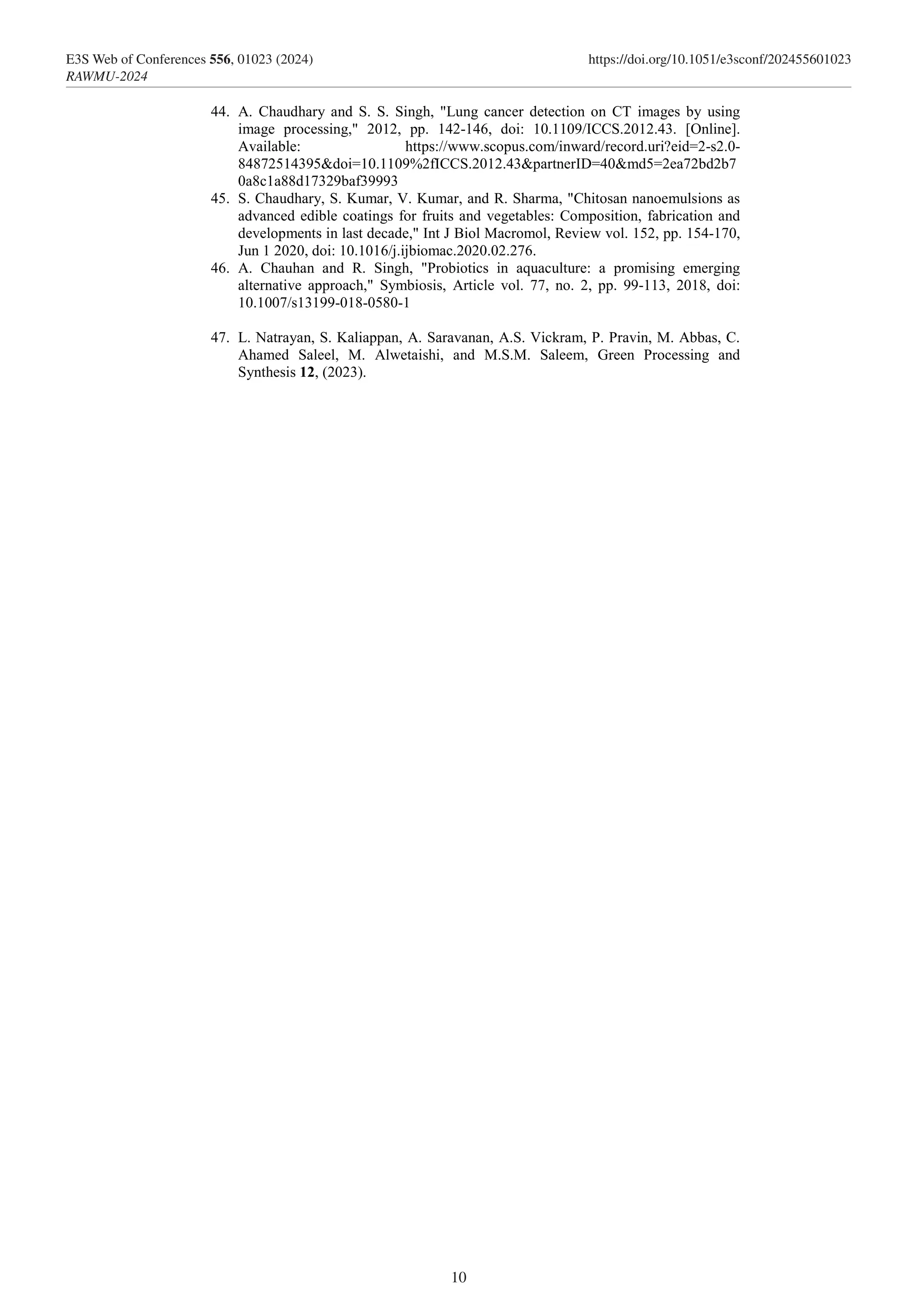 44. A. Chaudhary and S. S. Singh, "Lung cancer detection on CT images by using
image processing," 2012, pp. 142-146, doi: 10.1109/ICCS.2012.43. [Online].
Available: https://www.scopus.com/inward/record.uri?eid=2-s2.0-
84872514395&doi=10.1109%2fICCS.2012.43&partnerID=40&md5=2ea72bd2b7
0a8c1a88d17329baf39993
45. S. Chaudhary, S. Kumar, V. Kumar, and R. Sharma, "Chitosan nanoemulsions as
advanced edible coatings for fruits and vegetables: Composition, fabrication and
developments in last decade," Int J Biol Macromol, Review vol. 152, pp. 154-170,
Jun 1 2020, doi: 10.1016/j.ijbiomac.2020.02.276.
46. A. Chauhan and R. Singh, "Probiotics in aquaculture: a promising emerging
alternative approach," Symbiosis, Article vol. 77, no. 2, pp. 99-113, 2018, doi:
10.1007/s13199-018-0580-1
47. L. Natrayan, S. Kaliappan, A. Saravanan, A.S. Vickram, P. Pravin, M. Abbas, C.
Ahamed Saleel, M. Alwetaishi, and M.S.M. Saleem, Green Processing and
Synthesis 12, (2023).
10
E3S Web of Conferences 556, 01023 (2024) https://doi.org/10.1051/e3sconf/202455601023
RAWMU-2024
 