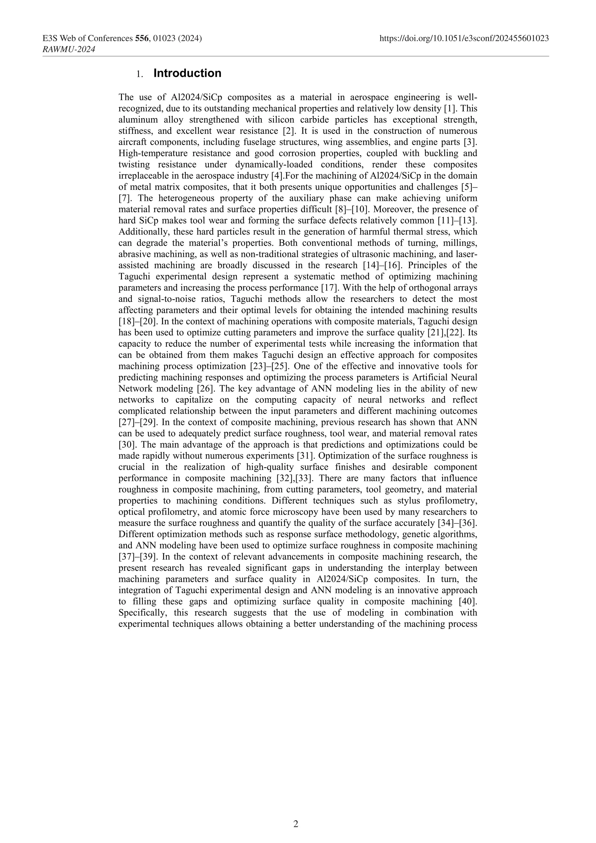 1. Introduction
The use of Al2024/SiCp composites as a material in aerospace engineering is well-
recognized, due to its outstanding mechanical properties and relatively low density [1]. This
aluminum alloy strengthened with silicon carbide particles has exceptional strength,
stiffness, and excellent wear resistance [2]. It is used in the construction of numerous
aircraft components, including fuselage structures, wing assemblies, and engine parts [3].
High-temperature resistance and good corrosion properties, coupled with buckling and
twisting resistance under dynamically-loaded conditions, render these composites
irreplaceable in the aerospace industry [4].For the machining of Al2024/SiCp in the domain
of metal matrix composites, that it both presents unique opportunities and challenges [5]–
[7]. The heterogeneous property of the auxiliary phase can make achieving uniform
material removal rates and surface properties difficult [8]–[10]. Moreover, the presence of
hard SiCp makes tool wear and forming the surface defects relatively common [11]–[13].
Additionally, these hard particles result in the generation of harmful thermal stress, which
can degrade the material’s properties. Both conventional methods of turning, millings,
abrasive machining, as well as non-traditional strategies of ultrasonic machining, and laser-
assisted machining are broadly discussed in the research [14]–[16]. Principles of the
Taguchi experimental design represent a systematic method of optimizing machining
parameters and increasing the process performance [17]. With the help of orthogonal arrays
and signal-to-noise ratios, Taguchi methods allow the researchers to detect the most
affecting parameters and their optimal levels for obtaining the intended machining results
[18]–[20]. In the context of machining operations with composite materials, Taguchi design
has been used to optimize cutting parameters and improve the surface quality [21],[22]. Its
capacity to reduce the number of experimental tests while increasing the information that
can be obtained from them makes Taguchi design an effective approach for composites
machining process optimization [23]–[25]. One of the effective and innovative tools for
predicting machining responses and optimizing the process parameters is Artificial Neural
Network modeling [26]. The key advantage of ANN modeling lies in the ability of new
networks to capitalize on the computing capacity of neural networks and reflect
complicated relationship between the input parameters and different machining outcomes
[27]–[29]. In the context of composite machining, previous research has shown that ANN
can be used to adequately predict surface roughness, tool wear, and material removal rates
[30]. The main advantage of the approach is that predictions and optimizations could be
made rapidly without numerous experiments [31]. Optimization of the surface roughness is
crucial in the realization of high-quality surface finishes and desirable component
performance in composite machining [32],[33]. There are many factors that influence
roughness in composite machining, from cutting parameters, tool geometry, and material
properties to machining conditions. Different techniques such as stylus profilometry,
optical profilometry, and atomic force microscopy have been used by many researchers to
measure the surface roughness and quantify the quality of the surface accurately [34]–[36].
Different optimization methods such as response surface methodology, genetic algorithms,
and ANN modeling have been used to optimize surface roughness in composite machining
[37]–[39]. In the context of relevant advancements in composite machining research, the
present research has revealed significant gaps in understanding the interplay between
machining parameters and surface quality in Al2024/SiCp composites. In turn, the
integration of Taguchi experimental design and ANN modeling is an innovative approach
to filling these gaps and optimizing surface quality in composite machining [40].
Specifically, this research suggests that the use of modeling in combination with
experimental techniques allows obtaining a better understanding of the machining process
2
E3S Web of Conferences 556, 01023 (2024) https://doi.org/10.1051/e3sconf/202455601023
RAWMU-2024
 