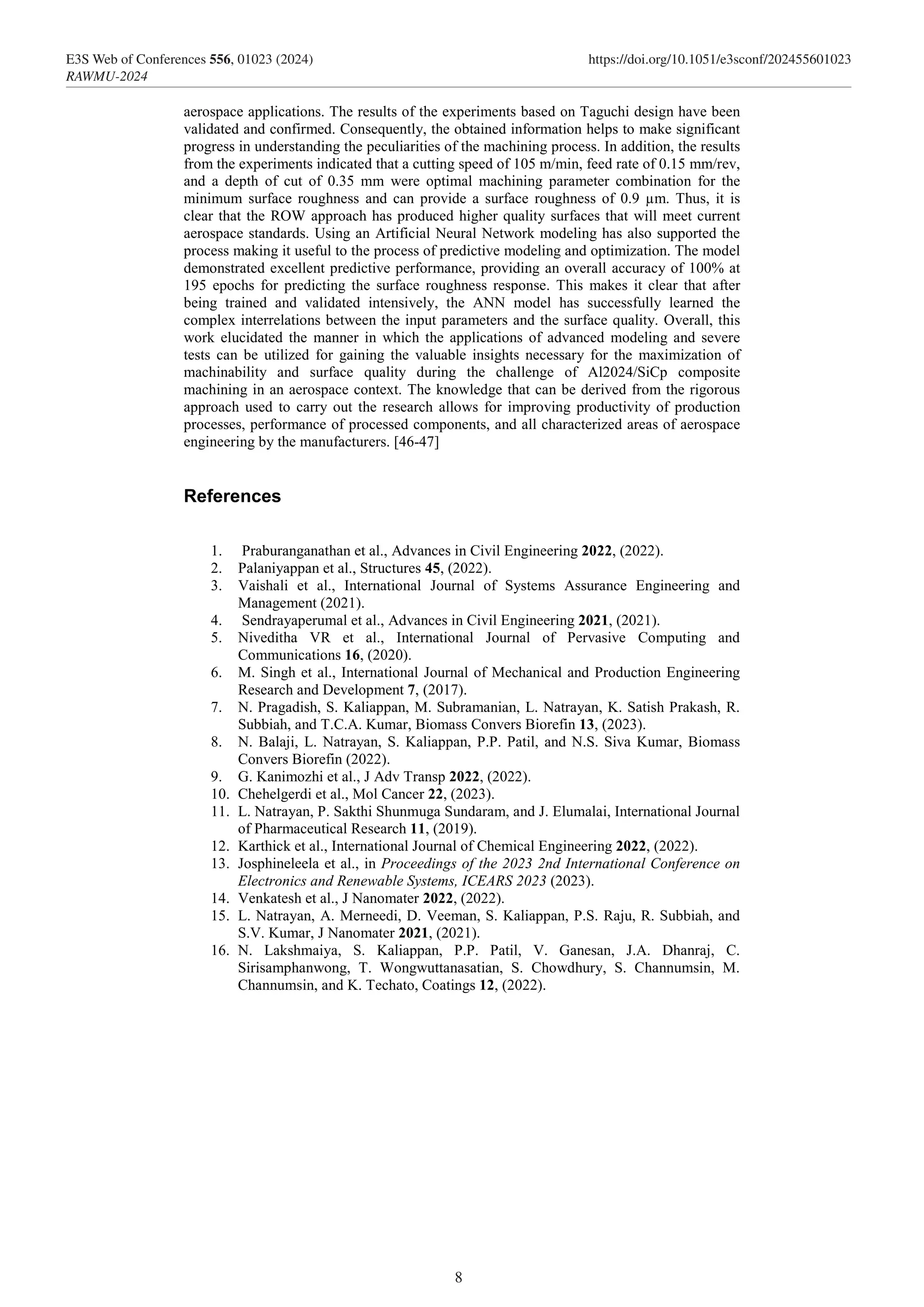 aerospace applications. The results of the experiments based on Taguchi design have been
validated and confirmed. Consequently, the obtained information helps to make significant
progress in understanding the peculiarities of the machining process. In addition, the results
from the experiments indicated that a cutting speed of 105 m/min, feed rate of 0.15 mm/rev,
and a depth of cut of 0.35 mm were optimal machining parameter combination for the
minimum surface roughness and can provide a surface roughness of 0.9 µm. Thus, it is
clear that the ROW approach has produced higher quality surfaces that will meet current
aerospace standards. Using an Artificial Neural Network modeling has also supported the
process making it useful to the process of predictive modeling and optimization. The model
demonstrated excellent predictive performance, providing an overall accuracy of 100% at
195 epochs for predicting the surface roughness response. This makes it clear that after
being trained and validated intensively, the ANN model has successfully learned the
complex interrelations between the input parameters and the surface quality. Overall, this
work elucidated the manner in which the applications of advanced modeling and severe
tests can be utilized for gaining the valuable insights necessary for the maximization of
machinability and surface quality during the challenge of Al2024/SiCp composite
machining in an aerospace context. The knowledge that can be derived from the rigorous
approach used to carry out the research allows for improving productivity of production
processes, performance of processed components, and all characterized areas of aerospace
engineering by the manufacturers. [46-47]
References
1. Praburanganathan et al., Advances in Civil Engineering 2022, (2022).
2. Palaniyappan et al., Structures 45, (2022).
3. Vaishali et al., International Journal of Systems Assurance Engineering and
Management (2021).
4. Sendrayaperumal et al., Advances in Civil Engineering 2021, (2021).
5. Niveditha VR et al., International Journal of Pervasive Computing and
Communications 16, (2020).
6. M. Singh et al., International Journal of Mechanical and Production Engineering
Research and Development 7, (2017).
7. N. Pragadish, S. Kaliappan, M. Subramanian, L. Natrayan, K. Satish Prakash, R.
Subbiah, and T.C.A. Kumar, Biomass Convers Biorefin 13, (2023).
8. N. Balaji, L. Natrayan, S. Kaliappan, P.P. Patil, and N.S. Siva Kumar, Biomass
Convers Biorefin (2022).
9. G. Kanimozhi et al., J Adv Transp 2022, (2022).
10. Chehelgerdi et al., Mol Cancer 22, (2023).
11. L. Natrayan, P. Sakthi Shunmuga Sundaram, and J. Elumalai, International Journal
of Pharmaceutical Research 11, (2019).
12. Karthick et al., International Journal of Chemical Engineering 2022, (2022).
13. Josphineleela et al., in Proceedings of the 2023 2nd International Conference on
Electronics and Renewable Systems, ICEARS 2023 (2023).
14. Venkatesh et al., J Nanomater 2022, (2022).
15. L. Natrayan, A. Merneedi, D. Veeman, S. Kaliappan, P.S. Raju, R. Subbiah, and
S.V. Kumar, J Nanomater 2021, (2021).
16. N. Lakshmaiya, S. Kaliappan, P.P. Patil, V. Ganesan, J.A. Dhanraj, C.
Sirisamphanwong, T. Wongwuttanasatian, S. Chowdhury, S. Channumsin, M.
Channumsin, and K. Techato, Coatings 12, (2022).
8
E3S Web of Conferences 556, 01023 (2024) https://doi.org/10.1051/e3sconf/202455601023
RAWMU-2024
 