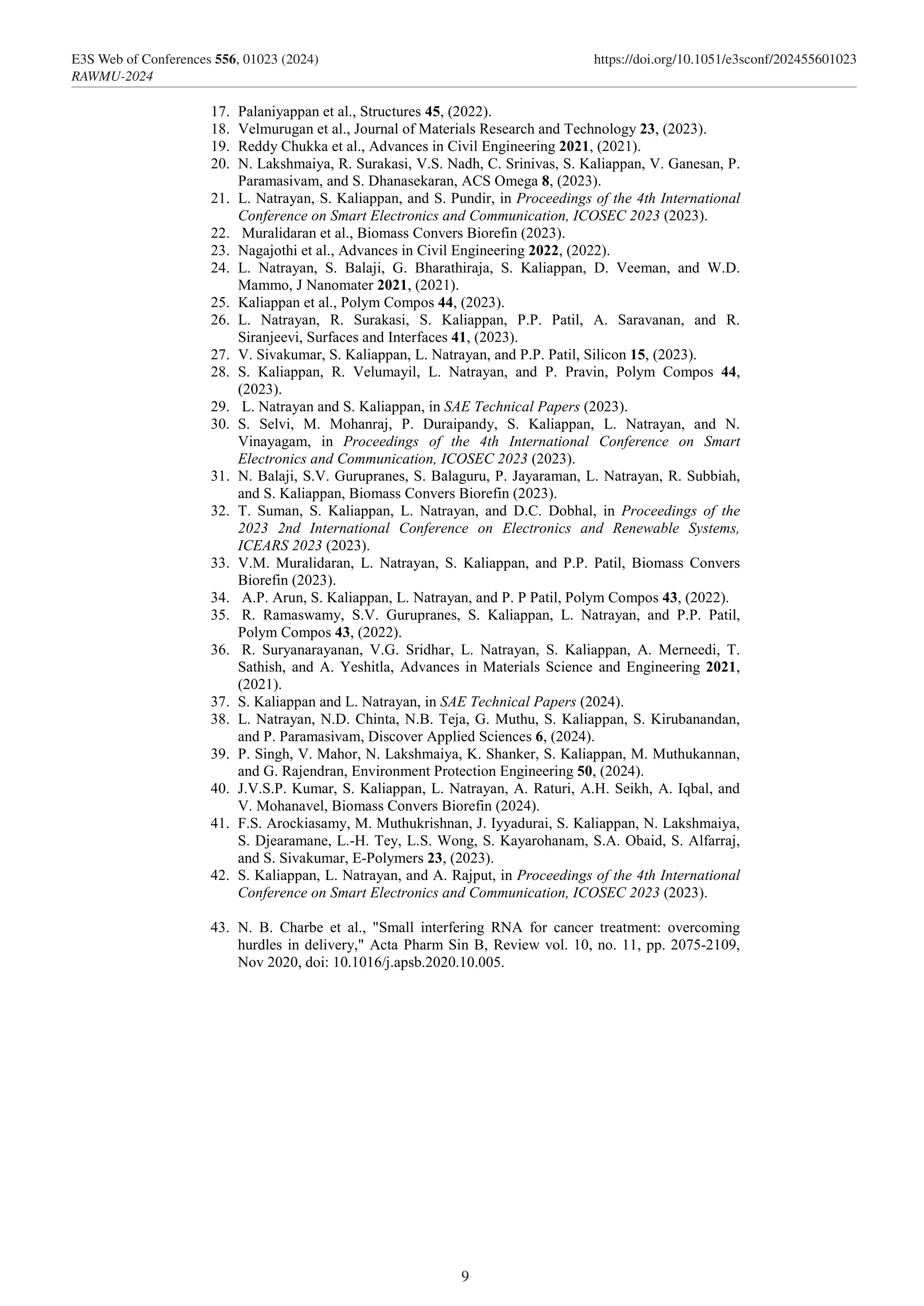 17. Palaniyappan et al., Structures 45, (2022).
18. Velmurugan et al., Journal of Materials Research and Technology 23, (2023).
19. Reddy Chukka et al., Advances in Civil Engineering 2021, (2021).
20. N. Lakshmaiya, R. Surakasi, V.S. Nadh, C. Srinivas, S. Kaliappan, V. Ganesan, P.
Paramasivam, and S. Dhanasekaran, ACS Omega 8, (2023).
21. L. Natrayan, S. Kaliappan, and S. Pundir, in Proceedings of the 4th International
Conference on Smart Electronics and Communication, ICOSEC 2023 (2023).
22. Muralidaran et al., Biomass Convers Biorefin (2023).
23. Nagajothi et al., Advances in Civil Engineering 2022, (2022).
24. L. Natrayan, S. Balaji, G. Bharathiraja, S. Kaliappan, D. Veeman, and W.D.
Mammo, J Nanomater 2021, (2021).
25. Kaliappan et al., Polym Compos 44, (2023).
26. L. Natrayan, R. Surakasi, S. Kaliappan, P.P. Patil, A. Saravanan, and R.
Siranjeevi, Surfaces and Interfaces 41, (2023).
27. V. Sivakumar, S. Kaliappan, L. Natrayan, and P.P. Patil, Silicon 15, (2023).
28. S. Kaliappan, R. Velumayil, L. Natrayan, and P. Pravin, Polym Compos 44,
(2023).
29. L. Natrayan and S. Kaliappan, in SAE Technical Papers (2023).
30. S. Selvi, M. Mohanraj, P. Duraipandy, S. Kaliappan, L. Natrayan, and N.
Vinayagam, in Proceedings of the 4th International Conference on Smart
Electronics and Communication, ICOSEC 2023 (2023).
31. N. Balaji, S.V. Gurupranes, S. Balaguru, P. Jayaraman, L. Natrayan, R. Subbiah,
and S. Kaliappan, Biomass Convers Biorefin (2023).
32. T. Suman, S. Kaliappan, L. Natrayan, and D.C. Dobhal, in Proceedings of the
2023 2nd International Conference on Electronics and Renewable Systems,
ICEARS 2023 (2023).
33. V.M. Muralidaran, L. Natrayan, S. Kaliappan, and P.P. Patil, Biomass Convers
Biorefin (2023).
34. A.P. Arun, S. Kaliappan, L. Natrayan, and P. P Patil, Polym Compos 43, (2022).
35. R. Ramaswamy, S.V. Gurupranes, S. Kaliappan, L. Natrayan, and P.P. Patil,
Polym Compos 43, (2022).
36. R. Suryanarayanan, V.G. Sridhar, L. Natrayan, S. Kaliappan, A. Merneedi, T.
Sathish, and A. Yeshitla, Advances in Materials Science and Engineering 2021,
(2021).
37. S. Kaliappan and L. Natrayan, in SAE Technical Papers (2024).
38. L. Natrayan, N.D. Chinta, N.B. Teja, G. Muthu, S. Kaliappan, S. Kirubanandan,
and P. Paramasivam, Discover Applied Sciences 6, (2024).
39. P. Singh, V. Mahor, N. Lakshmaiya, K. Shanker, S. Kaliappan, M. Muthukannan,
and G. Rajendran, Environment Protection Engineering 50, (2024).
40. J.V.S.P. Kumar, S. Kaliappan, L. Natrayan, A. Raturi, A.H. Seikh, A. Iqbal, and
V. Mohanavel, Biomass Convers Biorefin (2024).
41. F.S. Arockiasamy, M. Muthukrishnan, J. Iyyadurai, S. Kaliappan, N. Lakshmaiya,
S. Djearamane, L.-H. Tey, L.S. Wong, S. Kayarohanam, S.A. Obaid, S. Alfarraj,
and S. Sivakumar, E-Polymers 23, (2023).
42. S. Kaliappan, L. Natrayan, and A. Rajput, in Proceedings of the 4th International
Conference on Smart Electronics and Communication, ICOSEC 2023 (2023).
43. N. B. Charbe et al., "Small interfering RNA for cancer treatment: overcoming
hurdles in delivery," Acta Pharm Sin B, Review vol. 10, no. 11, pp. 2075-2109,
Nov 2020, doi: 10.1016/j.apsb.2020.10.005.
9
E3S Web of Conferences 556, 01023 (2024) https://doi.org/10.1051/e3sconf/202455601023
RAWMU-2024
 