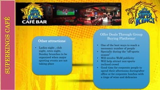Other attractions:
• Ladies night , club
night, retro night,
Sunday brunches to be
organized when major
sporting events are not
taking place
Offer Deals Through Group
Buying Platforms:
• One of the best ways to reach a
necessary number of people
• Specially during the “off-sports
season”
• Will involve WoM publicity
• Will help attract non-sports
inclined crowd
• Good time for corporate people to
spend their afternoons during/after
office or for corporate lunches with
a tinge of wine and delicacies
SUPERKINGSCAFÉ
 