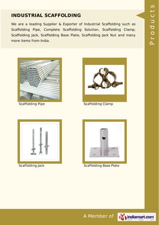A Member of
INDUSTRIAL SCAFFOLDING
We are a leading Supplier & Exporter of Industrial Scaﬀolding such as
Scaﬀolding Pipe, Complete Scaﬀolding Solution, Scaﬀolding Clamp,
Scaﬀolding Jack, Scaﬀolding Base Plate, Scaﬀolding Jack Nut and many
more items from India.
Scaffolding Pipe Scaffolding Clamp
Scaffolding Jack Scaffolding Base Plate
Products
 