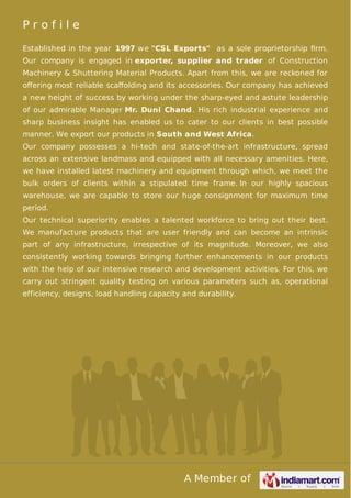 A Member of
P r o f i l e
Established in the year 1997 we "CSL Exports" as a sole proprietorship ﬁrm.
Our company is engaged in exporter, supplier and trader of Construction
Machinery & Shuttering Material Products. Apart from this, we are reckoned for
oﬀering most reliable scaﬀolding and its accessories. Our company has achieved
a new height of success by working under the sharp-eyed and astute leadership
of our admirable Manager Mr. Duni Chand. His rich industrial experience and
sharp business insight has enabled us to cater to our clients in best possible
manner. We export our products in South and West Africa.
Our company possesses a hi-tech and state-of-the-art infrastructure, spread
across an extensive landmass and equipped with all necessary amenities. Here,
we have installed latest machinery and equipment through which, we meet the
bulk orders of clients within a stipulated time frame. In our highly spacious
warehouse, we are capable to store our huge consignment for maximum time
period.
Our technical superiority enables a talented workforce to bring out their best.
We manufacture products that are user friendly and can become an intrinsic
part of any infrastructure, irrespective of its magnitude. Moreover, we also
consistently working towards bringing further enhancements in our products
with the help of our intensive research and development activities. For this, we
carry out stringent quality testing on various parameters such as, operational
efficiency, designs, load handling capacity and durability.
 