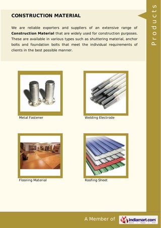 A Member of
CONSTRUCTION MATERIAL
We are reliable exporters and suppliers of an extensive range of
Construction Material that are widely used for construction purposes.
These are available in various types such as shuttering material, anchor
bolts and foundation bolts that meet the individual requirements of
clients in the best possible manner.
Metal Fastener Welding Electrode
Flooring Material Roofing Sheet
Products
 