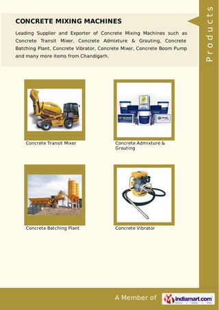 A Member of
CONCRETE MIXING MACHINES
Leading Supplier and Exporter of Concrete Mixing Machines such as
Concrete Transit Mixer, Concrete Admixture & Grouting, Concrete
Batching Plant, Concrete Vibrator, Concrete Mixer, Concrete Boom Pump
and many more items from Chandigarh.
Concrete Transit Mixer Concrete Admixture &
Grouting
Concrete Batching Plant Concrete Vibrator
Products
 